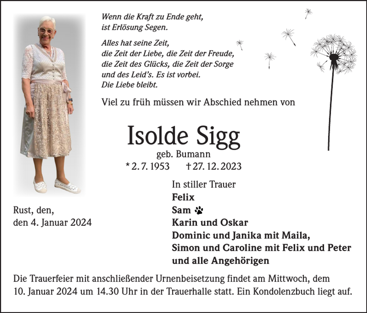 <p>Wenn die Kraft zu Ende geht,<br />ist Erlösung Segen.<br />Alles hat seine Zeit,<br />die Zeit der Liebe, die Zeit der Freude,<br />die Zeit des Glücks, die Zeit der Sorge<br />und des Leid’s. Es ist vorbei.<br />Die Liebe bleibt.</p><p>Viel zu früh müssen wir Abschied nehmen von</p><p>Isolde Sigg</p><p>geb. Bumann<br />* 2. 7. 1953 † 27. 12. 2023</p><p>In stiller Trauer</p><p>Felix<br />Rust, den, Sam<br />den 4. Januar 2024<br />Karin und Oskar</p><p>Dominic und Janika mit Maila,</p><p>Simon und Caroline mit Felix und Peter</p><p>und alle Angehörigen<br />Die Trauerfeier mit anschließender Urnenbeisetzung findet am Mittwoch, dem<br />10. Januar 2024 um 14.30 Uhr in der Trauerhalle statt. Ein Kondolenzbuch liegt auf.</p>