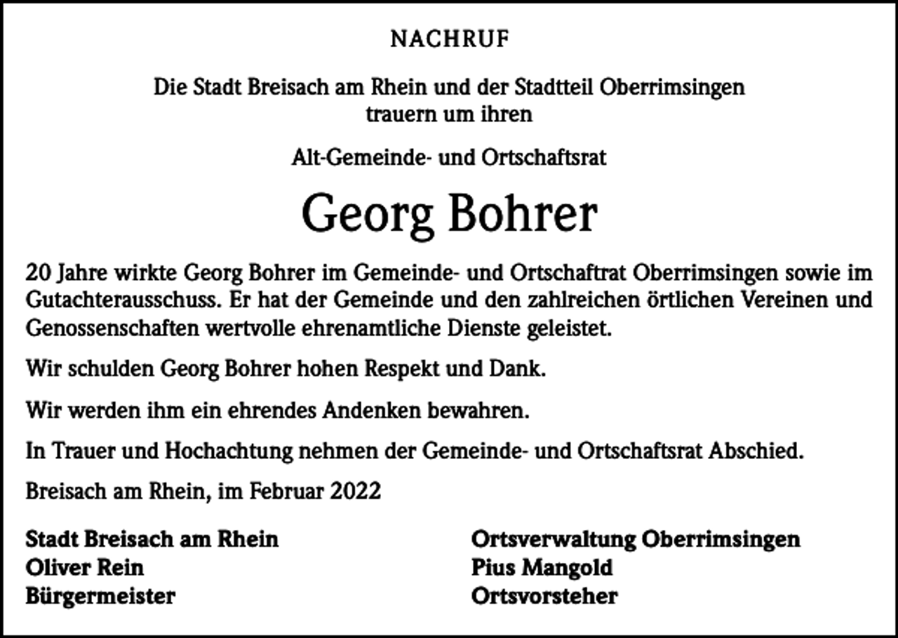<p>NACH R U F<br />Die Stadt Breisach am Rhein und der Stadtteil Oberrimsingen<br />trauern um ihren<br />Alt-Gemeinde- und Ortschaftsrat</p><p>Georg Bohrer<br />20 Jahre wirkte Georg Bohrer im Gemeinde- und Ortschaftrat Oberrimsingen sowie im<br />Gutachterausschuss. Er hat der Gemeinde und den zahlreichen örtlichen Vereinen und<br />Genossenschaften wertvolle ehrenamtliche Dienste geleistet.<br />Wir schulden Georg Bohrer hohen Respekt und Dank.<br />Wir werden ihm ein ehrendes Andenken bewahren.<br />In Trauer und Hochachtung nehmen der Gemeinde- und Ortschaftsrat Abschied.<br />Breisach am Rhein, im Februar 2022<br />Stadt Breisach am Rhein<br />Oliver Rein<br />Bürgermeister</p><p>Ortsverwaltung Oberrimsingen<br />Pius Mangold<br />Ortsvorsteher</p>