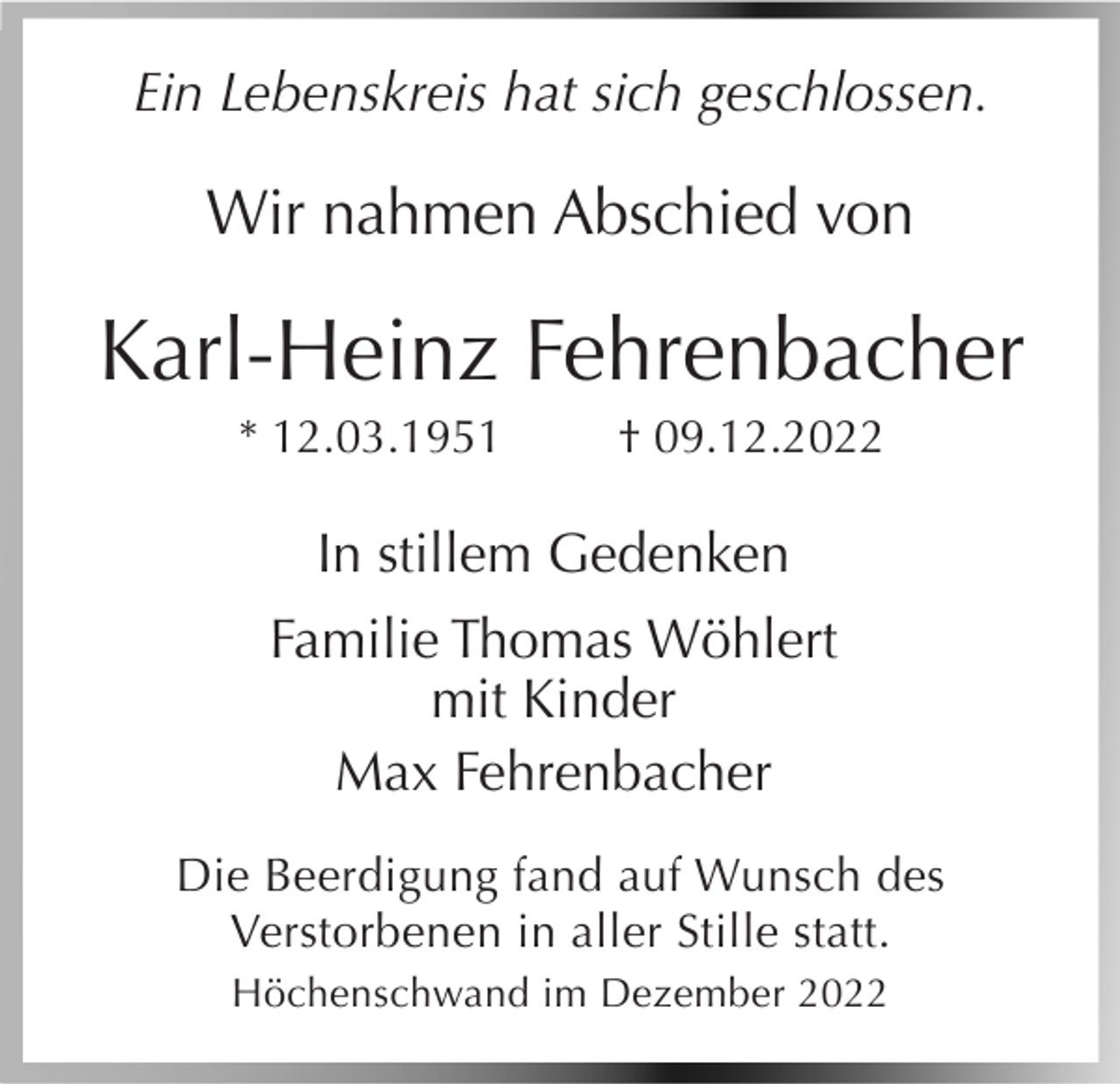 <p>Ein Lebenskreis hat sich geschlossen.</p><p>Wir nahmen Abschied von</p><p>Karl-Heinz Fehrenbacher<br />* 12.03.1951</p><p>† 09.12.2022</p><p>In stillem Gedenken<br />Familie Thomas Wöhlert<br />mit Kinder<br />Max Fehrenbacher<br />Die Beerdigung fand auf Wunsch des<br />Verstorbenen in aller Stille statt.<br />Höchenschwand im Dezember 2022</p>