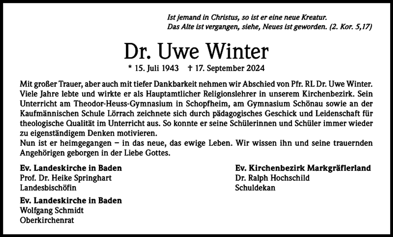 <p>Ist jemand in Christus, so ist er eine neue Kreatur.<br />Das Alte ist vergangen, siehe, Neues ist geworden. (2. Kor. 5,17)</p><p>Dr. Uwe Winter<br />* 15. Juli 1943</p><p>† 17. September 2024</p><p>Mit großer Trauer, aber auch mit tiefer Dankbarkeit nehmen wir Abschied von Pfr. RL Dr. Uwe Winter.<br />Viele Jahre lebte und wirkte er als Hauptamtlicher Religionslehrer in unserem Kirchenbezirk. Sein<br />Unterricht am Theodor-Heuss-Gymnasium in Schopfheim, am Gymnasium Schönau sowie an der<br />Kaufmännischen Schule Lörrach zeichnete sich durch pädagogisches Geschick und Leidenschaft für<br />theologische Qualität im Unterricht aus. So konnte er seine Schülerinnen und Schüler immer wieder<br />zu eigenständigem Denken motivieren.<br />Nun ist er heimgegangen – in das neue, das ewige Leben. Wir wissen ihn und seine trauernden<br />Angehörigen geborgen in der Liebe Gottes.<br />Ev. Landeskirche in Baden<br />Ev. Kirchenbezirk Markgräflerland<br />Prof. Dr. Heike Springhart<br />Dr. Ralph Hochschild<br />Landesbischöfin Schuldekan<br />Ev. Landeskirche in Baden<br />Wolfgang Schmidt<br />Oberkirchenrat</p>