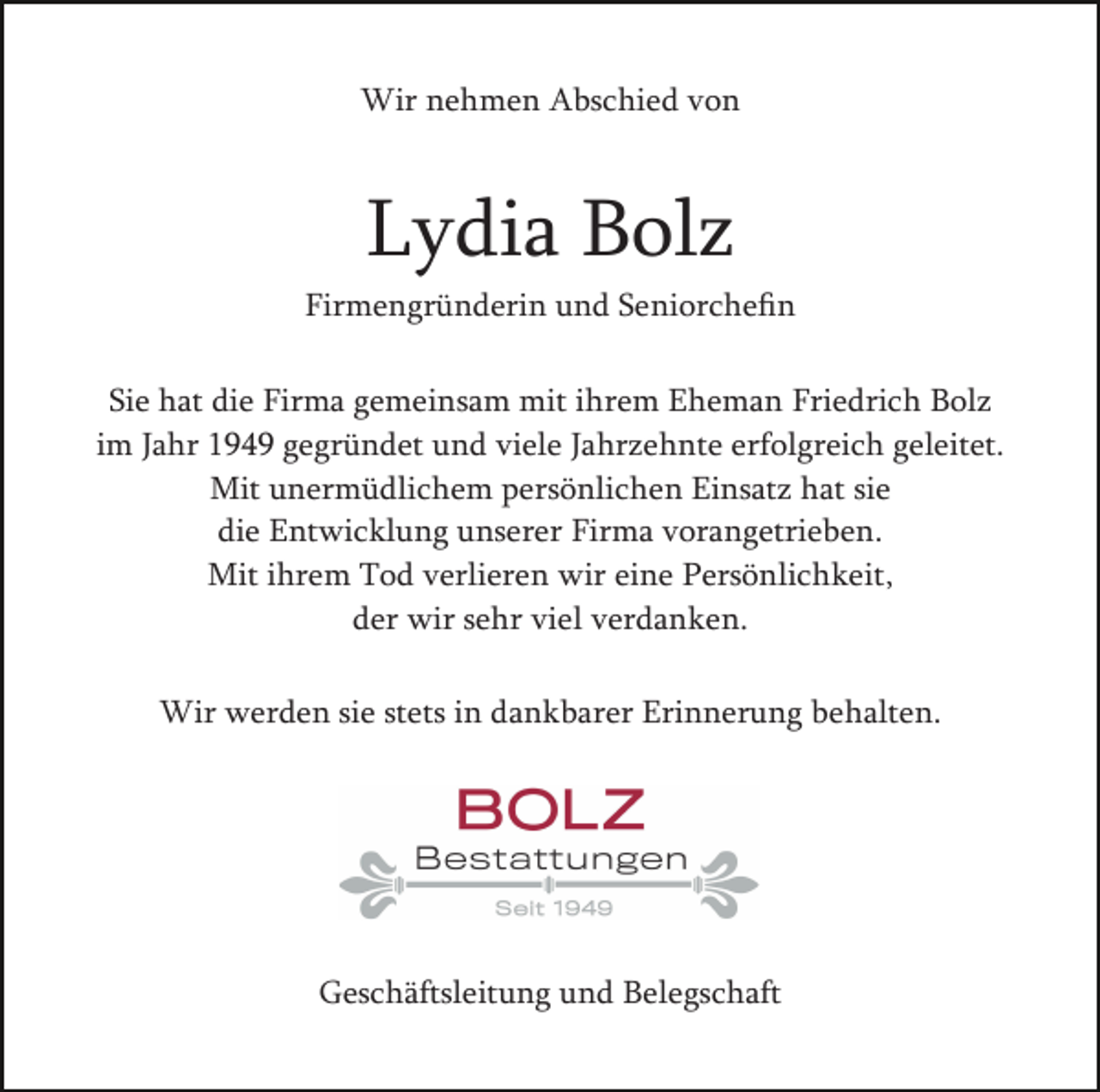 <p>Wir nehmen Abschied von</p><p>Lydia Bolz<br />Firmengründerin und Seniorcheﬁn<br />Sie hat die Firma gemeinsam mit ihrem Eheman Friedrich Bolz<br />im Jahr 1949 gegründet und viele Jahrzehnte erfolgreich geleitet.<br />Mit unermüdlichem persönlichen Einsatz hat sie<br />die Entwicklung unserer Firma vorangetrieben.<br />Mit ihrem Tod verlieren wir eine Persönlichkeit,<br />der wir sehr viel verdanken.<br />Wir werden sie stets in dankbarer Erinnerung behalten.</p><p>Geschäftsleitung und Belegschaft</p>