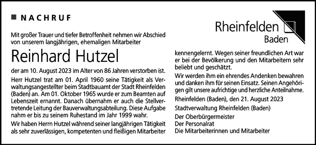 <p>NACHRUF<br />Mit<br />Trauer und<br />und tiefer<br />tiefer Betroffenheit<br />Betroffenheitnehmen<br />nehmenwir<br />wirAbschied<br />Abschied<br />Mit großer<br />großer Trauer<br />ehemaligen<br />Mitarbeiter<br />von unserem<br />unseremlangjährigen,<br />langjährigen,<br />ehemaligen<br />Mitarbeiter</p><p>Reinhard<br />Hutzel<br />Reinhard Hutzel<br />ist.ist.<br />der am<br />am 10.<br />10. August<br />Augustim<br />imAlter<br />Altervon<br />vonJahren<br />Jahrenverstorben<br />verstorben<br />Herr Hutzel<br />amam<br />01. 01.<br />AprilApril<br />19601960<br />seine Tätigkeit<br />als VerwaltungsHerr<br />Hutzeltrat<br />trat<br />seine Tätigkeit<br />als Verangestellter beim Stadtbauamt<br />der Stadt Rheinfelden<br />(Baden) an.<br />waltungsangestellter<br />beim Stadtbauamt<br />der Stadt Rheinfelden<br />Am 01. Oktober<br />1965<br />wurde er<br />zumwurde<br />Beamten<br />auf Lebenszeit<br />er(Baden)<br />an. Am 01.<br />Oktober<br />1965<br />er zum<br />Beamten auf<br />nannt. Danach<br />übernahm<br />er auch<br />die Stellvertretende<br />Leitung<br />der<br />Lebenszeit<br />ernannt.<br />Danach<br />übernahm<br />er auch die<br />StellverBauverwaltungsabteilung.<br />Diese Aufgabe nahm erDiese<br />bis zuAufgabe<br />seinem<br />tretende<br />Leitung der Bauverwaltungsabteilung.<br />Ruhestand<br />imzu<br />Jahr<br />1999 Ruhestand<br />wahr.<br />nahm<br />er bis<br />seinem<br />im Jahr 1999 wahr.<br />Wir<br />haben<br />Herrn<br />Hutzel<br />während<br />langjährigen<br />Tätigkeit<br />als<br />Wir haben Herrn Hutzel währendseiner<br />seiner<br />langjährigen<br />Tätigkeit<br />sehrsehr<br />zuverlässige,<br />kompetente<br />und fleißigen<br />Mitarbeiter<br />kennenals<br />zuverlässigen,<br />kompetenten<br />und fleißigen<br />Mitarbeiter</p><p>gelernt. Wegen seiner<br />freundlichen<br />Art war er Art<br />bei der<br />kennengelernt.<br />Wegen<br />seiner freundlichen<br />war<br />Bevölkerung<br />und den Mitarbeitenden<br />sehr beliebt sehr<br />und<br />er<br />bei der Bevölkerung<br />und den Mitarbeitern<br />geschätzt.<br />beliebt<br />und geschätzt.<br />Wir werden<br />bewahren<br />Wir<br />werdenihm<br />ihmein<br />einehrendes<br />ehrendesAndenken<br />Andenken<br />bewahren<br />und danken<br />danken ihm<br />und<br />ihm für<br />für seinen<br />seinen Einsatz.<br />Einsatz.Seinen<br />SeinenAngehöriAngehörigen gilt<br />gilt unsere<br />unsere aufrichtige<br />aufrichtige und<br />und herzliche<br />herzliche Anteilnahme.<br />gen<br />Anteilnahme.<br />Rheinfelden (Baden),<br />21.21.<br />August<br />2023<br />Rheinfelden<br />(Baden),den<br />den<br />August<br />2023<br />Stadtverwaltung Rheinfelden<br />(Baden)<br />Stadtverwaltung<br />Rheinfelden<br />(Baden)<br />Der Oberbürgermeister<br />Der<br />Oberbürgermeister<br />Der Personalrat<br />Der<br />Personalrat<br />Die Mitarbeiterinnen<br />Mitarbeiter<br />Die<br />Mitarbeiterinnenund<br />und<br />Mitarbeiter</p>