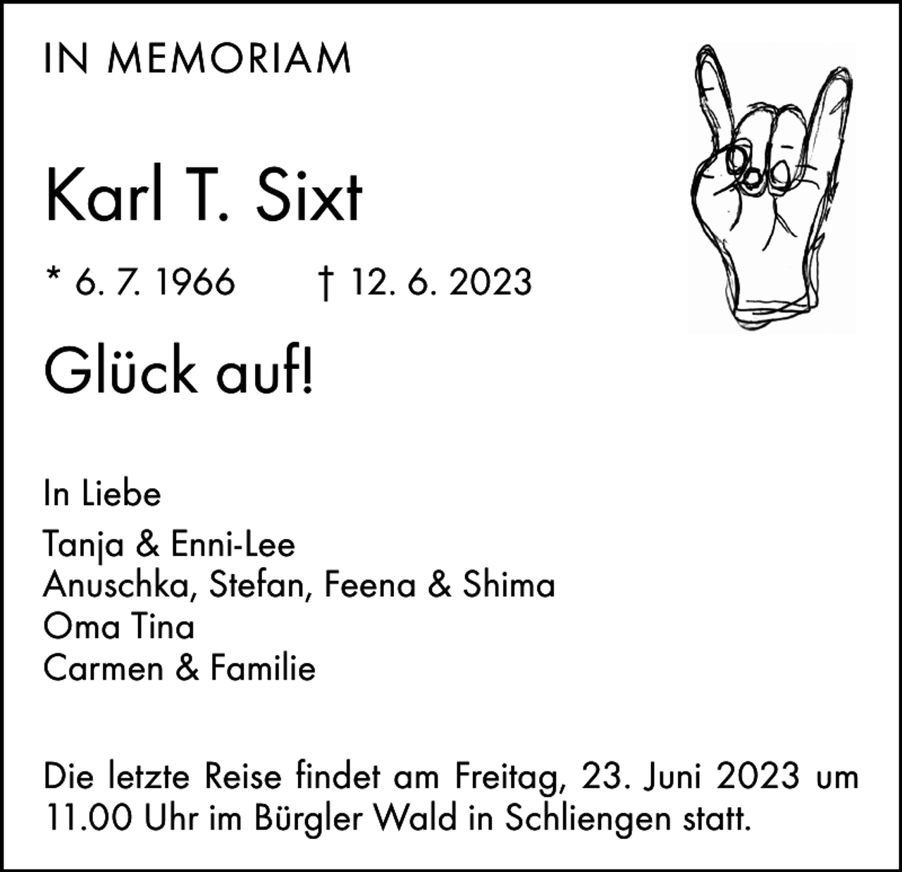 <p>IN MEMORIAM</p><p>Karl T. Sixt<br />* 6. 7. 1966 † 12. 6. 2023</p><p>Glück auf!<br />In Liebe<br />Tanja &amp; Enni-Lee<br />Anuschka, Stefan, Feena &amp; Shima<br />Oma Tina<br />Carmen &amp; Familie<br />Die letzte Reise findet am Freitag, 23. Juni 2023 um<br />11.00 Uhr im Bürgler Wald in Schliengen statt.</p>
