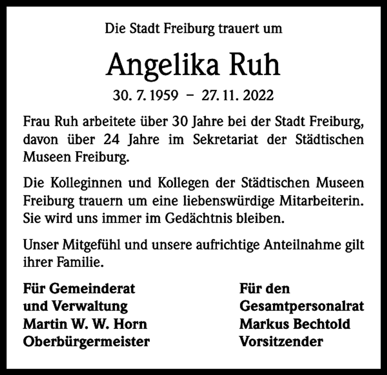 <p>Die Stadt Freiburg trauert um</p><p>Angelika Ruh<br />30. 7. 1959 – 27. 11. 2022<br />Frau Ruh arbeitete über 30 Jahre bei der Stadt Freiburg,<br />davon über 24 Jahre im Sekretariat der Städtischen<br />­Museen Freiburg.<br />Die Kolleginnen und Kollegen der Städtischen Museen<br />Freiburg trauern um eine liebenswürdige Mitarbeiterin.<br />Sie wird uns immer im Gedächtnis bleiben.<br />Unser Mitgefühl und unsere aufrichtige Anteilnahme gilt<br />ihrer Familie.<br />Für Gemeinderat<br />Für den<br />und Verwaltung<br />Gesamtpersonalrat<br />Martin W. W. Horn<br />Markus Bechtold<br />Oberbürgermeister Vorsitzender</p>