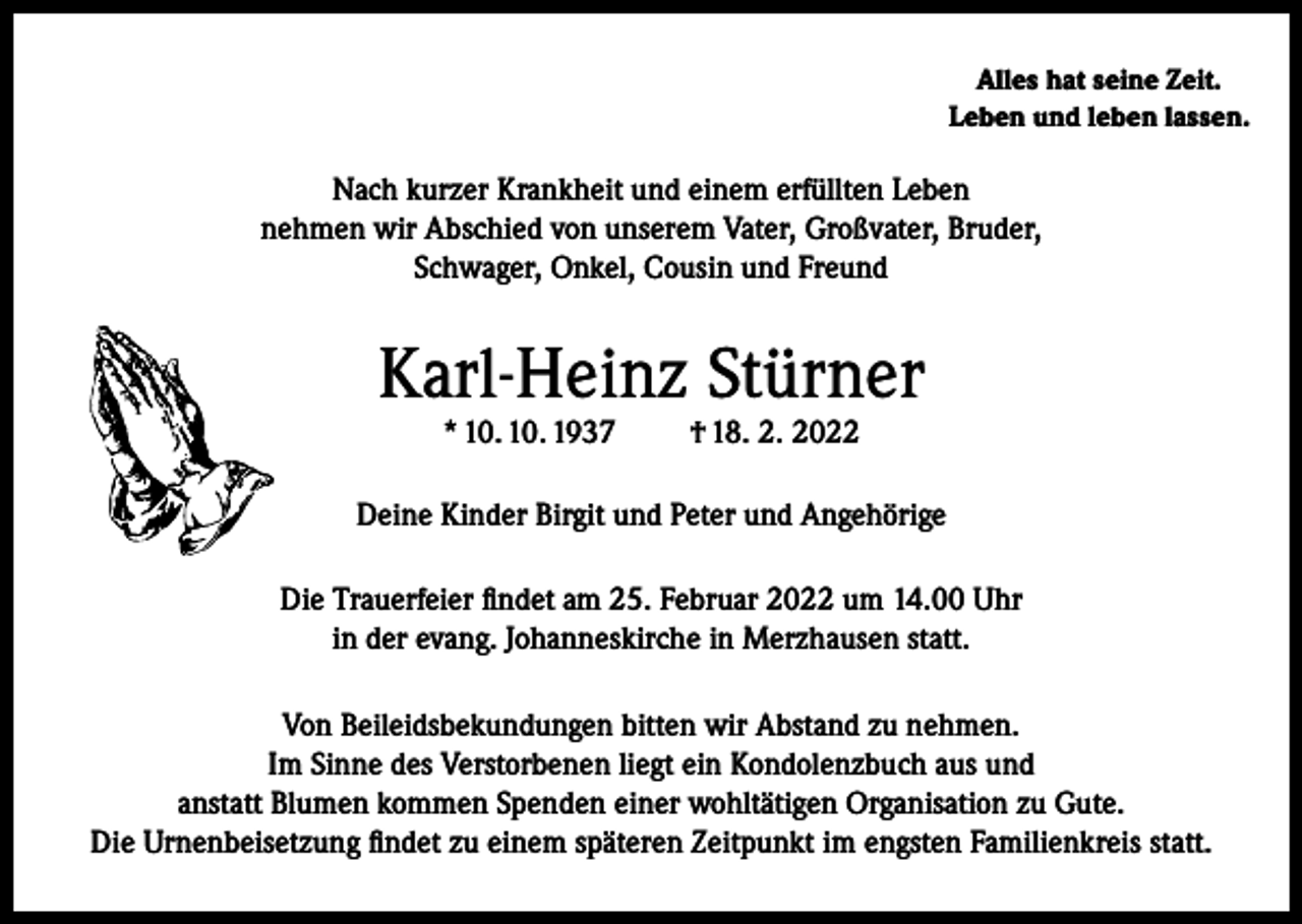 <p>Alles hat seine Zeit.<br />Leben und leben lassen.</p><p>Nach kurzer Krankheit und einem erfüllten Leben<br />nehmen wir Abschied von unserem Vater, Großvater, Bruder,<br />Schwager, Onkel, Cousin und Freund</p><p>Karl-Heinz Stürner<br />* 10. 10. 1937</p><p>† 18. 2. 2022</p><p>Deine Kinder Birgit und Peter und Angehörige<br />Die Trauerfeier findet am 25. Februar 2022 um 14.00 Uhr<br />in der evang. Johanneskirche in Merzhausen statt.<br />Von Beileidsbekundungen bitten wir Abstand zu nehmen.<br />Im Sinne des Verstorbenen liegt ein Kondolenzbuch aus und<br />anstatt Blumen kommen Spenden einer wohltätigen Organisation zu Gute.<br />Die Urnenbeisetzung findet zu einem späteren Zeitpunkt im engsten Familienkreis statt.</p>