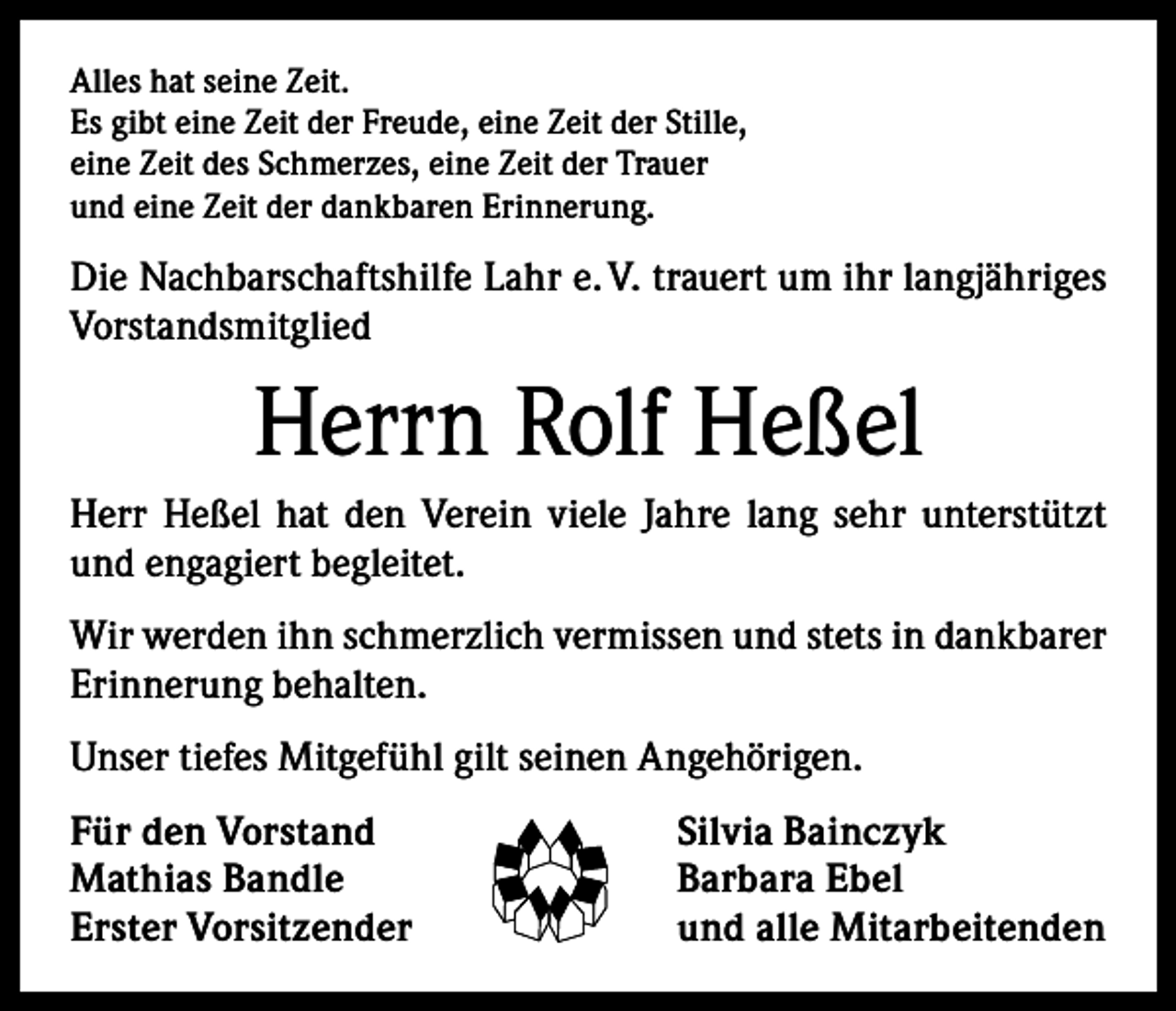 <p>Alles hat seine Zeit.<br />Es gibt eine Zeit der Freude, eine Zeit der Stille,<br />eine Zeit des Schmerzes, eine Zeit der Trauer<br />und eine Zeit der dankbaren Erinnerung.</p><p>Die Nachbarschaftshilfe Lahr e. V. trauert um ihr langjähriges<br />Vorstandsmitglied</p><p>Herrn Rolf Heßel<br />Herr Heßel hat den Verein viele Jahre lang sehr unterstützt<br />und engagiert begleitet.<br />Wir werden ihn schmerzlich vermissen und stets in dankbarer<br />Erinnerung behalten.<br />Unser tiefes Mitgefühl gilt seinen Angehörigen.<br />Für den Vorstand<br />Mathias Bandle<br />Erster Vorsitzender</p><p>Silvia Bainczyk<br />Barbara Ebel<br />und alle Mitarbeitenden</p>