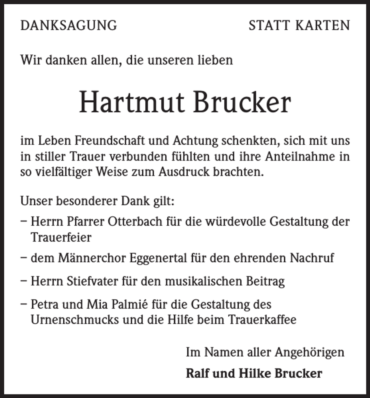 <p>DANKSAGUNG</p><p>STATT KARTEN</p><p>Wir danken allen, die unseren lieben</p><p>Hartmut Brucker<br />im Leben Freundschaft und Achtung schenkten, sich mit uns<br />in stiller Trauer verbunden fühlten und ihre Anteilnahme in<br />so vielfältiger Weise zum Ausdruck brachten.<br />Unser besonderer Dank gilt:<br />– Herrn Pfarrer Otterbach für die würdevolle Gestaltung der<br />Trauerfeier<br />– dem Männerchor Eggenertal für den ehrenden Nachruf<br />– Herrn Stiefvater für den musikalischen Beitrag<br />– Petra und Mia Palmié für die Gestaltung des<br />Urnenschmucks und die Hilfe beim Trauerkaffee</p><p>Im Namen aller Angehörigen<br />Ralf und Hilke Brucker</p>