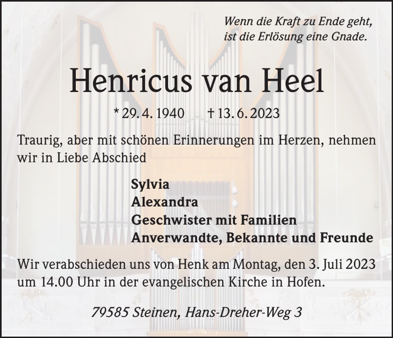 <p>Wenn die Kraft zu Ende geht,<br />ist die Erlösung eine Gnade.</p><p>Henricus van Heel<br />* 29. 4. 1940</p><p>† 13. 6. 2023</p><p>Traurig, aber mit schönen Erinnerungen im Herzen, nehmen<br />wir in Liebe Abschied<br />Sylvia<br />Alexandra<br />Geschwister mit Familien<br />Anverwandte, Bekannte und Freunde<br />Wir verabschieden uns von Henk am Montag, den 3. Juli 2023<br />um 14.00 Uhr in der evangelischen Kirche in Hofen.<br />79585 Steinen, Hans-Dreher-Weg 3</p>