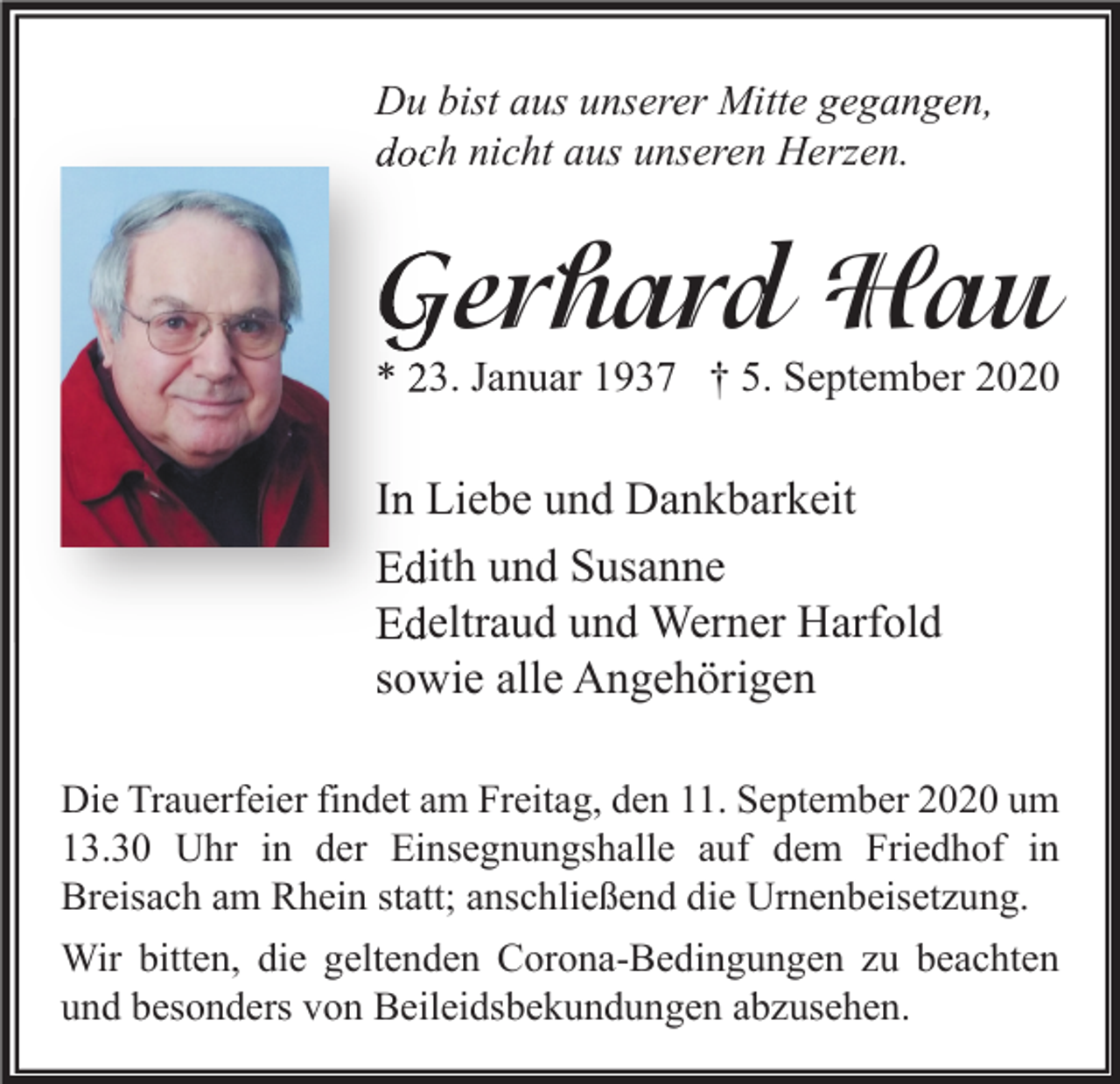 <p>Du bist aus unserer Mitte gegangen,<br />doch nicht aus unseren Herzen.</p><p>Gerhard Hau</p><p>* 23. Januar 1937 † 5. September 2020</p><p>In Liebe und Dankbarkeit<br />Edith und Susanne<br />Edeltraud und Werner Harfold<br />sowie alle Angehörigen<br />Die Trauerfeier findet am Freitag, den 11. September 2020 um<br />13.30 Uhr in der Einsegnungshalle auf dem Friedhof in<br />Breisach am Rhein statt; anschließend die Urnenbeisetzung.<br />Wir bitten, die geltenden Corona-Bedingungen zu beachten<br />und besonders von Beileidsbekundungen abzusehen.</p>