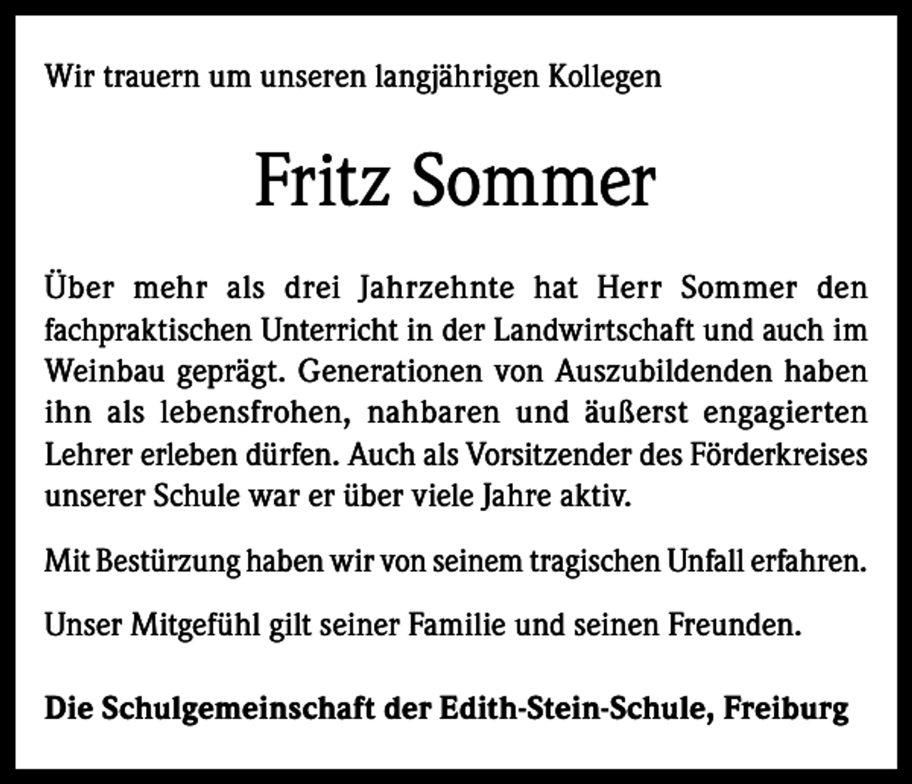 <p>Wir trauern um unseren langjährigen Kollegen</p><p>Fritz Sommer<br />Über mehr als drei Jahrzehnte hat Herr Sommer den<br />fachpraktischen Unterricht in der Landwirtschaft und auch im<br />Weinbau geprägt. Generationen von Auszubildenden haben<br />ihn als lebensfrohen, nahbaren und äußerst engagierten<br />Lehrer erleben dürfen. Auch als Vorsitzender des Förderkreises<br />unserer Schule war er über viele Jahre aktiv.<br />Mit Bestürzung haben wir von seinem tragischen Unfall erfahren.<br />Unser Mitgefühl gilt seiner Familie und seinen Freunden.<br />Die Schulgemeinschaft der Edith-Stein-Schule, Freiburg</p>