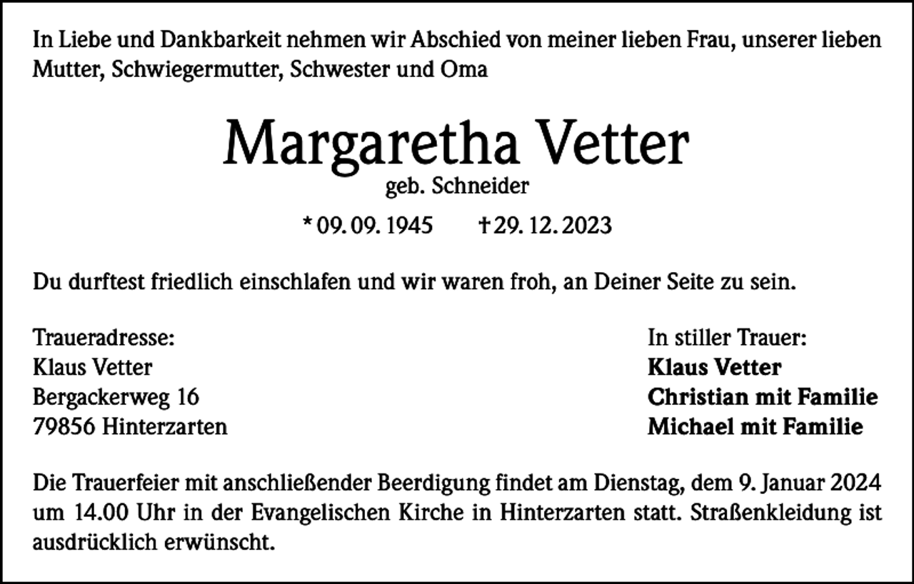 <p>In Liebe und Dankbarkeit nehmen wir Abschied von meiner lieben Frau, unserer lieben<br />Mutter, Schwiegermutter, Schwester und Oma</p><p>Margaretha Vetter<br />geb. Schneider</p><p>* 09. 09. 1945</p><p>† 29. 12. 2023</p><p>Du durftest friedlich einschlafen und wir waren froh, an Deiner Seite zu sein.<br />Traueradresse:<br />Klaus Vetter<br />Bergackerweg 16<br />79856 Hinterzarten</p><p>In stiller Trauer:<br />Klaus Vetter<br />Christian mit Familie<br />Michael mit Familie</p><p>Die Trauerfeier mit anschließender Beerdigung findet am Dienstag, dem 9. Januar 2024<br />um 14.00 Uhr in der Evangelischen Kirche in Hinterzarten statt. Straßenkleidung ist<br />ausdrücklich erwünscht.</p>