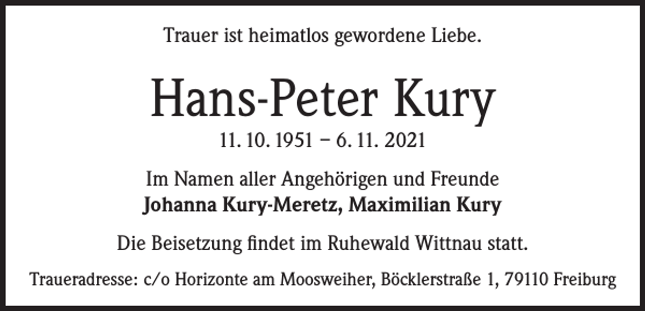 <p>Trauer ist heimatlos gewordene Liebe.</p><p>Hans-Peter Kury<br />11. 10. 1951 – 6. 11. 2021</p><p>Im Namen aller Angehörigen und Freunde<br />Johanna Kury-Meretz, Maximilian Kury<br />Die Beisetzung findet im Ruhewald Wittnau statt.<br />Traueradresse: c/o Horizonte am Moosweiher, Böcklerstraße 1, 79110 Freiburg</p>