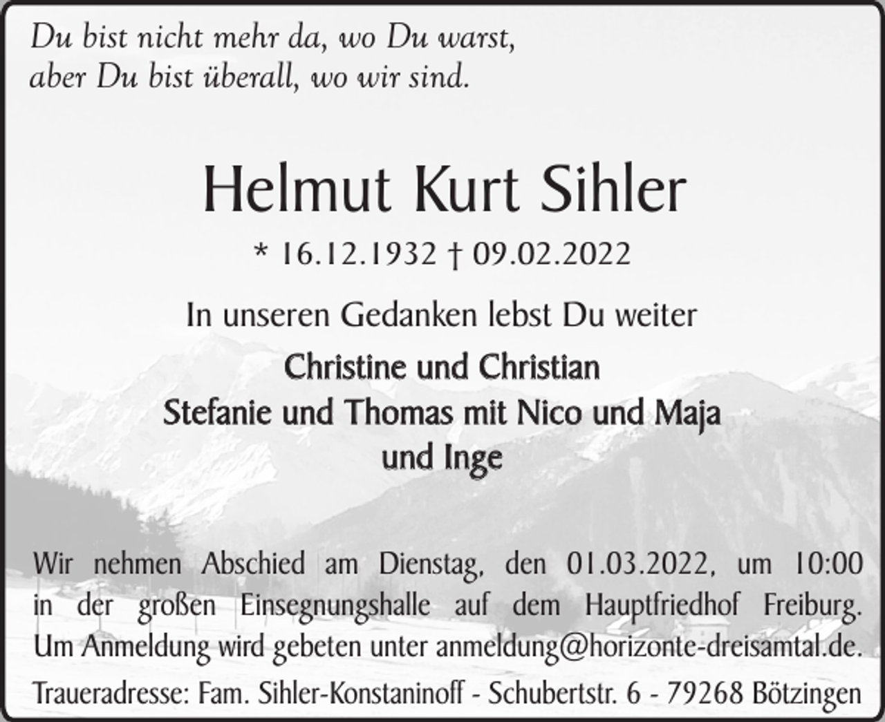 <p>Du bist nicht mehr da, wo Du warst,<br />aber Du bist überall, wo wir sind.</p><p>Helmut Kurt Sihler<br />* 16.12.1932 † 09.02.2022</p><p>In unseren Gedanken lebst Du weiter<br />Christine und Christian<br />Stefanie und Thomas mit Nico und Maja<br />und Inge<br />Wir nehmen Abschied am Dienstag, den 01.03.2022, um 10:00<br />in der großen Einsegnungshalle auf dem Hauptfriedhof Freiburg.<br />Um Anmeldung wird gebeten unter anmeldung@horizonte-dreisamtal.de.<br />Traueradresse: Fam. Sihler-Konstaninoff - Schubertstr. 6 - 79268 Bötzingen</p>