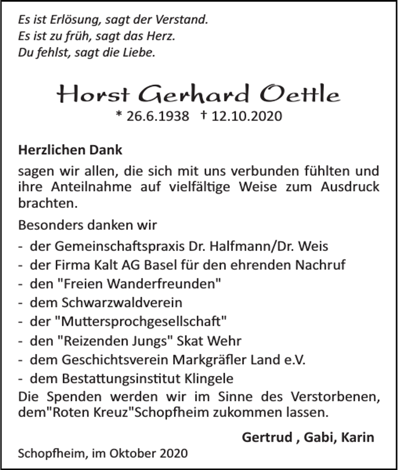 <p>Es ist Erlösung, sagt der Verstand.<br />Es ist zu früh, sagt das Herz.<br />Du fehlst, sagt die Liebe.</p><p>Horst Gerhard Oettle<br />* 26.6.1938 † 12.10.2020<br />Herzlichen Dank<br />sagen wir allen, die sich mit uns verbunden fühlten und<br />ihre Anteilnahme auf vielfältige Weise zum Ausdruck<br />brachten.<br />Besonders danken wir<br />­ der Gemeinschaftspraxis Dr. Halfmann/Dr. Weis<br />­ der Firma Kalt AG Basel für den ehrenden Nachruf<br />­ den "Freien Wanderfreunden"<br />­ dem Schwarzwaldverein<br />­ der "Muttersprochgesellschaft"<br />­ den "Reizenden Jungs" Skat Wehr<br />­ dem Geschichtsverein Markgräﬂer Land e.V.<br />­ dem Bestattungsinstitut Klingele<br />Die Spenden werden wir im Sinne des Verstorbenen,<br />dem"Roten Kreuz"Schopfheim zukommen lassen.<br />Gertrud , Gabi, Karin<br />Schopfheim, im Oktober 2020</p>