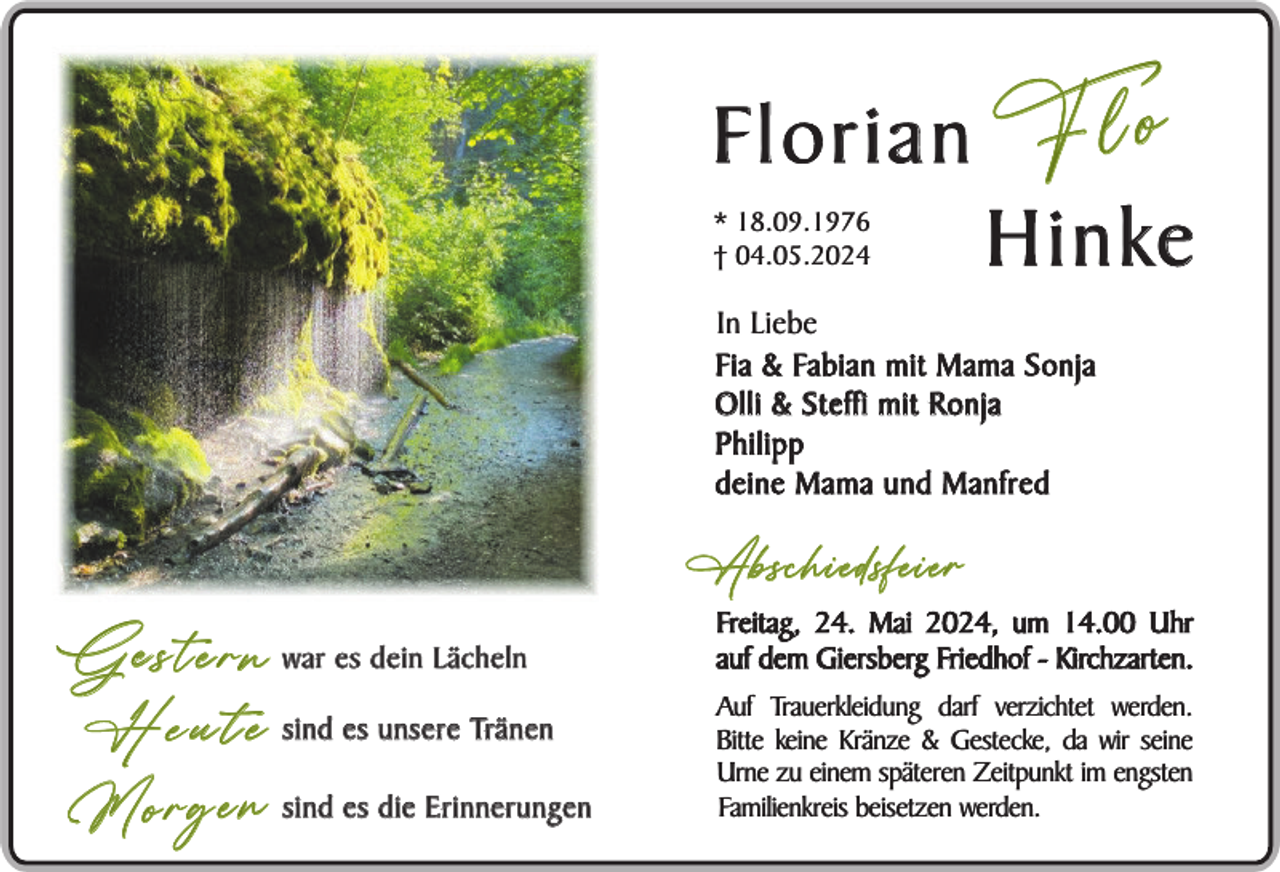 <p>Florian "Flo" Hinke<br />* 18.09.1976<br />† 04.05.2024</p>
<p>In Liebe<br />Fia &amp; Fabian mit Mama Sonja<br />Olli &amp; Steffi mit Ronja<br />Philipp<br />deine Mama und Manfred</p>
<p>Abschiedsfeier</p>
<p>G e s t e r n war es dein Lächeln<br />H e u t e sind es unsere Tränen<br />M o r g e n sind es die Erinnerungen</p>
<p>Freitag, 24. Mai 2024, um 14.00 Uhr<br />auf dem Giersberg Friedhof - Kirchzarten.<br />Auf Trauerkleidung darf verzichtet werden.<br />Bitte keine Kränze &amp; Gestecke, da wir seine<br />Urne zu einem späteren Zeitpunkt im engsten<br />Familienkreis beisetzen werden.</p>