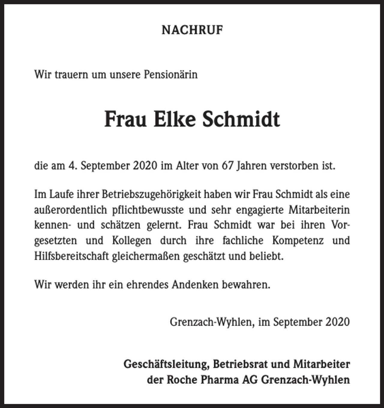 <p>NACHRUF<br />Wir trauern um unsere Pensionärin</p><p>Frau Elke Schmidt<br />die am 4. September 2020 im Alter von 67 Jahren verstorben ist.<br />Im Laufe ihrer Betriebszugehörigkeit haben wir Frau Schmidt als eine<br />außerordentlich pflichtbewusste und sehr engagierte Mitarbeiterin<br />kennen- und schätzen gelernt. Frau Schmidt war bei ihren Vor­<br />gesetzten und Kollegen durch ihre fachliche Kompetenz und<br />­Hilfsbereitschaft gleichermaßen geschätzt und beliebt.<br />Wir werden ihr ein ehrendes Andenken bewahren.<br />Grenzach-Wyhlen, im September 2020<br />Geschäftsleitung, Betriebsrat und Mitarbeiter<br />der Roche Pharma AG Grenzach-Wyhlen</p>