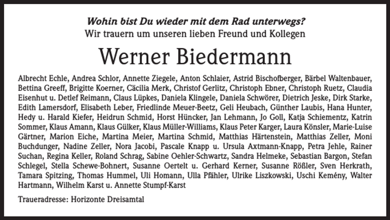 <p>Wohin bist Du wieder mit dem Rad unterwegs?<br />Wir trauern um unseren lieben Freund und Kollegen</p><p>Werner Biedermann<br />Albrecht Echle, Andrea Schlor, Annette Ziegele, Anton Schlaier, Astrid Bischofberger, Bärbel Waltenbauer,<br />Bettina Greeff, Brigitte Koerner, Cäcilia Merk, Christof Gerlitz, Christoph Ebner, Christoph Ruetz, Claudia<br />Eisenhut u. Detlef Reimann, Claus Lüpkes, Daniela Klingele, Daniela Schwörer, Dietrich Jeske, Dirk Starke,<br />Edith Lamersdorf, Elisabeth Leber, Friedlinde Meuer-Beetz, Geli Heubach, Günther Laubis, Hana Hunter,<br />Hedy u. Harald Kiefer, Heidrun Schmid, Horst Hüncker, Jan Lehmann, Jo Goll, Katja Schiementz, Katrin<br />Sommer, Klaus Amann, Klaus ­Gülker, Klaus Müller-Williams, Klaus Peter Karger, Laura Könsler, Marie-Luise<br />Gärtner, Marion Eiche, ­Martina Meier, Martina Schmid, Matthias Härtenstein, Matthias Zeller, Moni<br />­Buchdunger, Nadine Zeller, Nora Jacobi, Pascale Knapp u. Ursula Axtmann-Knapp, Petra Jehle, Rainer<br />­Suchan, Regina Keller, Roland Schrag, Sabine Oehler-Schwartz, Sandra Helmeke, Sebastian Bargon, Stefan<br />Schlegel, Stella Schewe-­Bohnert, Susanne Oertelt u. Gerhard Kerner, Susanne Rößler, Sven Herkrath,<br />­Tamara Spitzing, Thomas Hummel, Uli Homann, Ulla Pfähler, Ulrike Liszkowski, Uschi Kemény, Walter<br />Hartmann, Wilhelm Karst u. Annette Stumpf-Karst<br />Traueradresse: Horizonte Dreisamtal</p>
