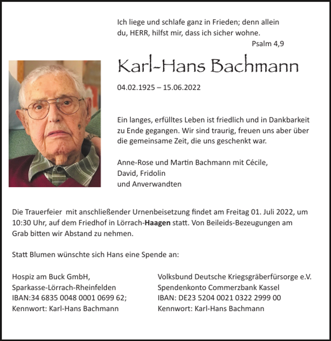 <p>Ich liege und schlafe ganz in Frieden; denn allein<br />du, HERR, hilfst mir, dass ich sicher wohne.<br />Psalm 4,9</p><p>Karl-Hans Bachmann<br />04.02.1925 – 15.06.2022</p><p>Ein langes, erfülltes Leben ist friedlich und in Dankbarkeit<br />zu Ende gegangen. Wir sind traurig, freuen uns aber über<br />die gemeinsame Zeit, die uns geschenkt war.<br />Anne-Rose und MarJn Bachmann mit Cécile,<br />David, Fridolin<br />und Anverwandten</p><p>Die Trauerfeier mit anschließender Urnenbeisetzung ﬁndet am Freitag 01. Juli 2022, um<br />10:30 Uhr, auf dem Friedhof in Lörrach-Haagen stad. Von Beileids-Bezeugungen am<br />Grab biden wir Abstand zu nehmen.<br />Stad Blumen wünschte sich Hans eine Spende an:<br />Hospiz am Buck GmbH,<br />Sparkasse-Lörrach-Rheinfelden<br />IBAN:34 6835 0048 0001 0699 62;<br />Kennwort: Karl-Hans Bachmann</p><p>Volksbund Deutsche Kriegsgräberfürsorge e.V.<br />Spendenkonto Commerzbank Kassel<br />IBAN: DE23 5204 0021 032999 00<br />Kennwort: Karl-Hans Bachmann</p>