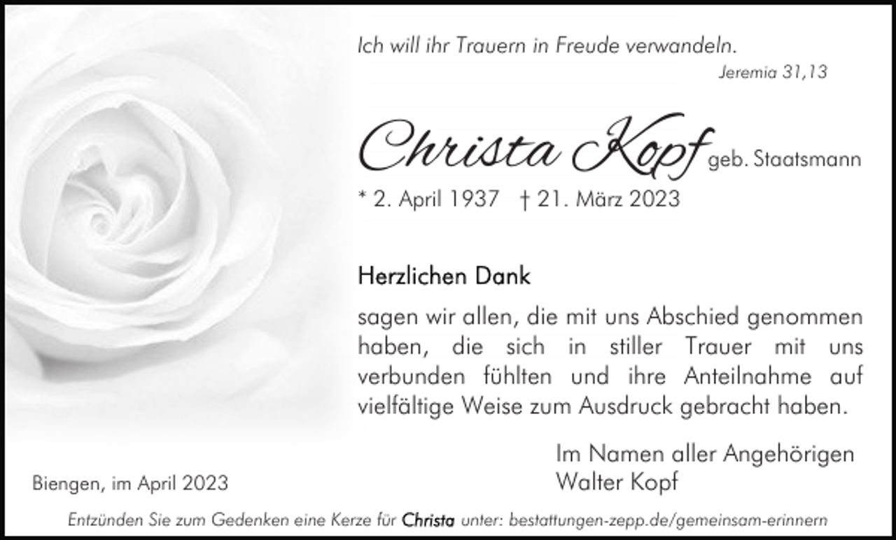 <p>Ich will ihr Trauern in Freude verwandeln.<br />Jeremia 31,13</p><p>Christa Kopf</p><p>geb. Staatsmann</p><p>* 2. April 1937 † 21. März 2023</p><p>sagen wir allen, die mit uns Abschied genommen<br />haben, die sich in stiller Trauer mit uns<br />verbunden fühlten und ihre Anteilnahme auf<br />vielfältige Weise zum Ausdruck gebracht haben.<br />Biengen, im April 2023<br />Entzünden Sie zum Gedenken eine Kerze für</p><p>Im Namen aller Angehörigen<br />Walter Kopf<br />unter: bestattungen-zepp.de/gemeinsam-erinnern</p>
