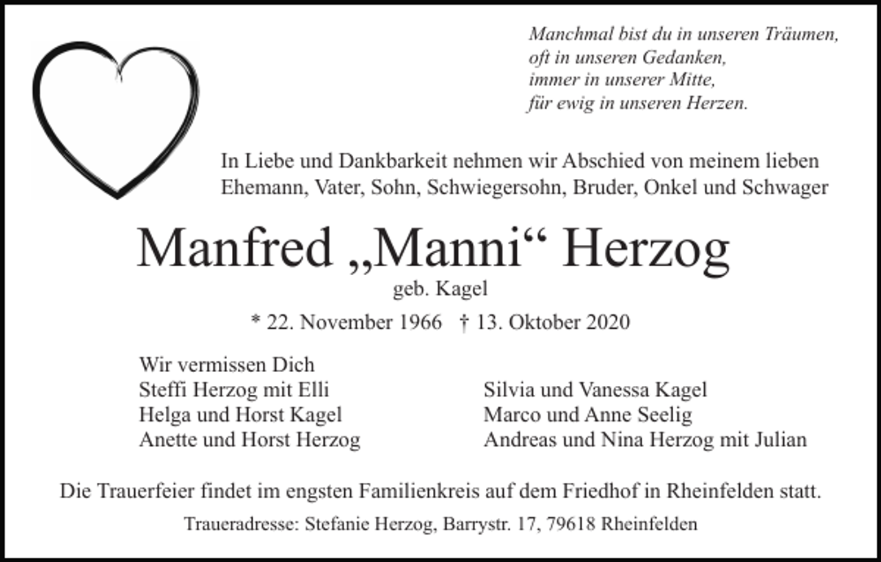 <p>Manchmal bist du in unseren Träumen,<br />oft in unseren Gedanken,<br />immer in unserer Mitte,<br />für ewig in unseren Herzen.</p><p>In Liebe und Dankbarkeit nehmen wir Abschied von meinem lieben<br />Ehemann, Vater, Sohn, Schwiegersohn, Bruder, Onkel und Schwager</p><p>Manfred „Manni“ Herzog<br />geb. Kagel</p><p>* 22. November 1966 † 13. Oktober 2020<br />Wir vermissen Dich<br />Steffi Herzog mit Elli<br />Helga und Horst Kagel<br />Anette und Horst Herzog</p><p>Silvia und Vanessa Kagel<br />Marco und Anne Seelig<br />Andreas und Nina Herzog mit Julian</p><p>Die Trauerfeier findet im engsten Familienkreis auf dem Friedhof in Rheinfelden statt.<br />Traueradresse: Stefanie Herzog, Barrystr. 17, 79618 Rheinfelden</p>