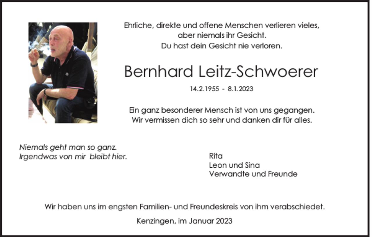 <p>Ehrliche, direkte und offene Menschen verlieren vieles,<br />aber niemals ihr Gesicht.<br />Du hast dein Gesicht nie verloren.</p><p>Bernhard Leitz-Schwoerer<br />14.2.1955 - 8.1. 2023</p><p>Ein ganz besonderer Mensch ist von uns gegangen.<br />Wir vermissen dich so sehr und danken dir für alles.</p><p>Niemals geht man so ganz.<br />Irgendwas von mir bleibt hier.</p><p>Rita<br />Leon und Sina<br />Verwandte und Freunde</p><p>Wir haben uns im engsten Familien- und Freundeskreis von ihm verabschiedet.<br />Kenzingen, im Januar 2023</p>