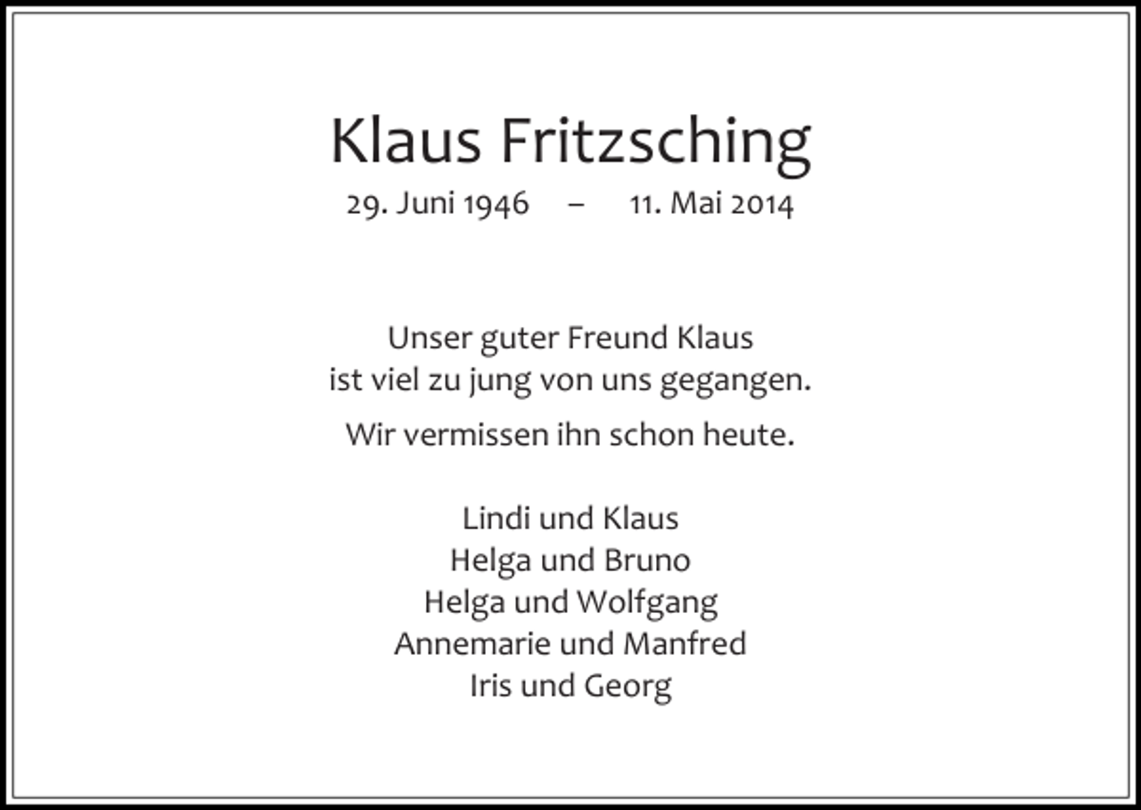 <p>Klaus Fritzsching<br />29. Juni 1946</p><p>–</p><p>11. Mai 2014</p><p>Unser guter Freund Klaus<br />ist viel zu jung von uns gegangen.<br />Wir vermissen ihn schon heute.<br />Lindi und Klaus<br />Helga und Bruno<br />Helga und Wolfgang<br />Annemarie und Manfred<br />Iris und Georg</p>