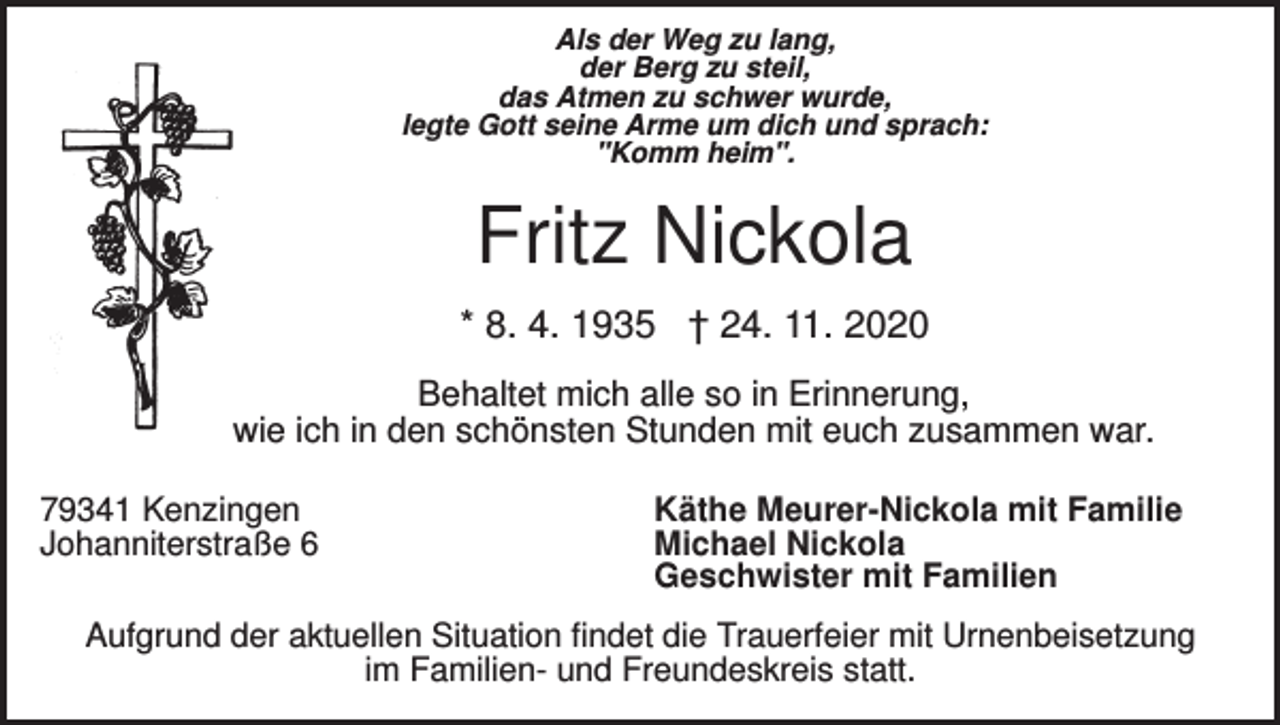 <p>Als der Weg zu lang,<br />der Berg zu steil,<br />das Atmen zu schwer wurde,<br />legte Gott seine Arme um dich und sprach:<br />"Komm heim".</p><p>Fritz Nickola<br />* 8. 4. 1935 † 24. 11. 2020<br />Behaltet mich alle so in Erinnerung,<br />wie ich in den schönsten Stunden mit euch zusammen war.<br />79341 Kenzingen<br />Johanniterstraße 6</p><p>Käthe Meurer-Nickola mit Familie<br />Michael Nickola<br />Geschwister mit Familien</p><p>Aufgrund der aktuellen Situation findet die Trauerfeier mit Urnenbeisetzung<br />im Familien- und Freundeskreis statt.</p>