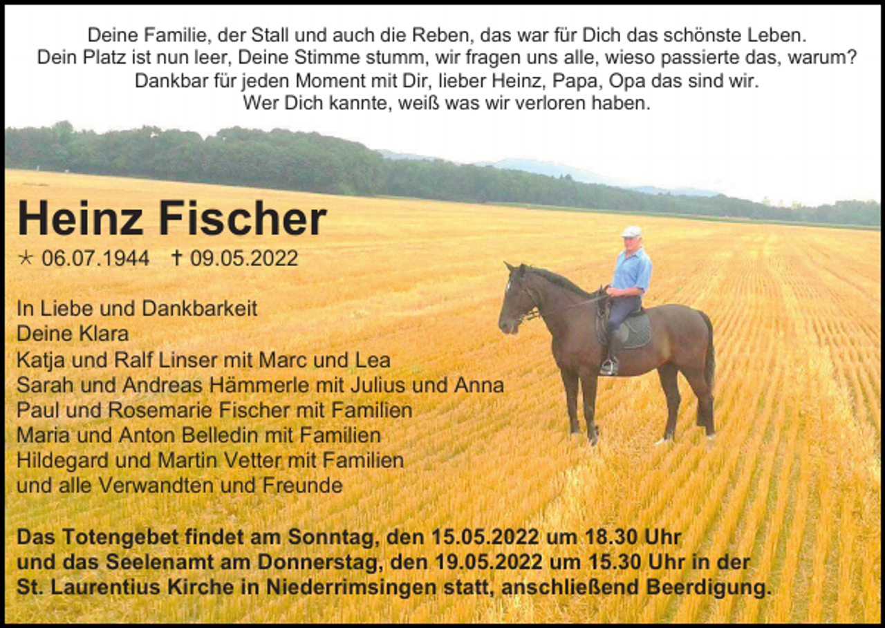 <p>Deine Familie, der Stall und auch die Reben, das war für Dich das schönste Leben.<br />Dein Platz ist nun leer, Deine Stimme stumm, wir fragen uns alle, wieso passierte das, warum?<br />Dankbar für jeden Moment mit Dir, lieber Heinz, Papa, Opa das sind wir.<br />Wer Dich kannte, weiß was wir verloren haben.</p><p>Heinz Fischer<br /> 06.07.1944  09.05.2022<br />In Liebe und Dankbarkeit<br />Deine Klara<br />Katja und Ralf Linser mit Marc und Lea<br />Sarah und Andreas Hämmerle mit Julius und Anna<br />Paul und Rosemarie Fischer mit Familien<br />Maria und Anton Belledin mit Familien<br />Hildegard und Martin Vetter mit Familien<br />und alle Verwandten und Freunde<br />Das Totengebet findet am Sonntag, den 15.05.2022 um 18.30 Uhr<br />und das Seelenamt am Donnerstag, den 19.05.2022 um 15.30 Uhr in der<br />St. Laurentius Kirche in Niederrimsingen statt, anschließend Beerdigung.</p>