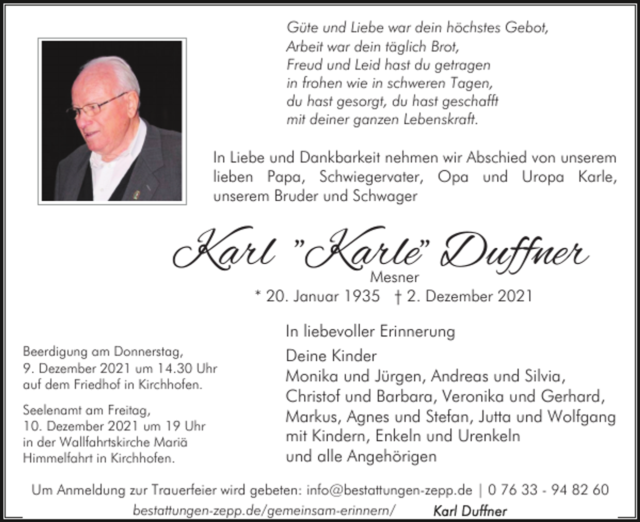 <p>Güte und Liebe war dein höchstes Gebot,<br />Arbeit war dein täglich Brot,<br />Freud und Leid hast du getragen<br />in frohen wie in schweren Tagen,<br />du hast gesorgt, du hast geschafft<br />mit deiner ganzen Lebenskraft.</p><p>In Liebe und Dankbarkeit nehmen wir Abschied von unserem<br />lieben Papa, Schwiegervater, Opa und Uropa Karle,<br />unserem Bruder und Schwager</p><p>Karl "Karle" Duffner<br />Mesner<br />* 20. Januar 1935 † 2. Dezember 2021</p><p>Beerdigung am Donnerstag,<br />9. Dezember 2021 um 14.30 Uhr<br />auf dem Friedhof in Kirchhofen.<br />Seelenamt am Freitag,<br />10. Dezember 2021 um 19 Uhr<br />in der Wallfahrtskirche Mariä<br />Himmelfahrt in Kirchhofen.</p><p>In liebevoller Erinnerung<br />Deine Kinder<br />Monika und Jürgen, Andreas und Silvia,<br />Christof und Barbara, Veronika und Gerhard,<br />Markus, Agnes und Stefan, Jutta und Wolfgang<br />mit Kindern, Enkeln und Urenkeln<br />und alle Angehörigen</p><p>Um Anmeldung zur Trauerfeier wird gebeten: info@bestattungen-zepp.de | 0 76 33 - 94 82 60<br />bestattungen-zepp.de/gemeinsam-erinnern/</p>