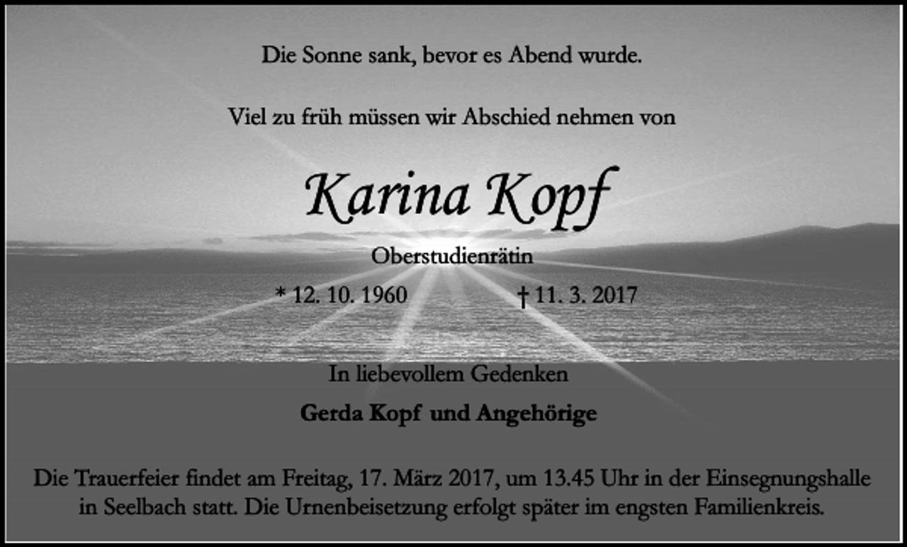 <p>Die Sonne sank, bevor es Abend wurde.<br />Viel zu früh müssen wir Abschied nehmen von</p><p>Karina Kopf<br />Oberstudienrätin<br />* 12. 10. 1960</p><p>† 11. 3. 2017</p><p>In liebevollem Gedenken<br />Gerda Kopf und Angehörige<br />Die Trauerfeier findet am Freitag, 17. März 2017, um 13.45 Uhr in der Einsegnungshalle<br />in Seelbach statt. Die Urnenbeisetzung erfolgt später im engsten Familienkreis.</p>