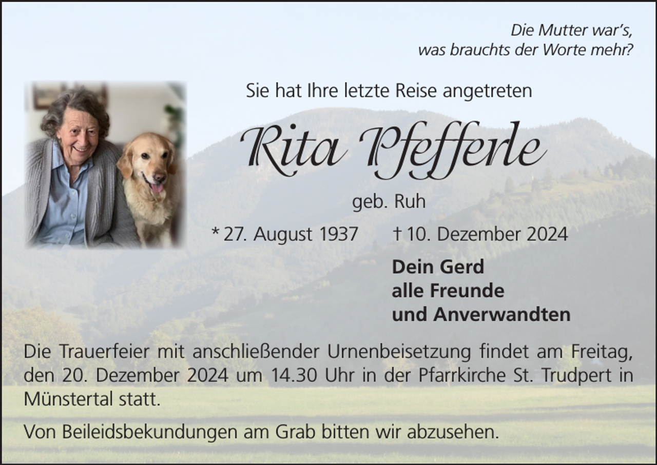 <p>Die Mutter war’s,<br />was brauchts der Worte mehr?</p><p>Sie hat Ihre letzte Reise angetreten</p><p>Rita Pfefferle<br />geb. Ruh<br />* 27. August 1937</p><p>† 10. Dezember 2024<br />Dein Gerd<br />alle Freunde<br />und Anverwandten</p><p>Die Trauerfeier mit anschließender Urnenbeisetzung findet am Freitag,<br />den 20. Dezember 2024 um 14.30 Uhr in der Pfarrkirche St. Trudpert in<br />Münstertal statt.<br />Von Beileidsbekundungen am Grab bitten wir abzusehen.</p>