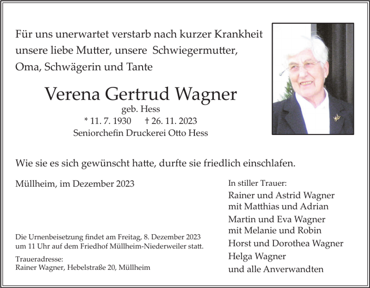 <p>Für uns unerwartet verstarb nach kurzer Krankheit<br />unsere liebe Mutter, unsere Schwiegermutter,<br />Oma, Schwägerin und Tante</p><p>Verena Gertrud Wagner<br />geb. Hess<br />* 11. 7. 1930 † 26. 11. 2023<br />Seniorchefin Druckerei Otto Hess</p><p>Wie sie es sich gewünscht hatte, durfte sie friedlich einschlafen.<br />Müllheim, im Dezember 2023</p><p>Die Urnenbeisetzung findet am Freitag, 8. Dezember 2023<br />um 11 Uhr auf dem Friedhof Müllheim-Niederweiler statt.<br />Traueradresse:<br />Rainer Wagner, Hebelstraße 20, Müllheim</p><p>In stiller Trauer:</p><p>Rainer und Astrid Wagner<br />mit Matthias und Adrian<br />Martin und Eva Wagner<br />mit Melanie und Robin<br />Horst und Dorothea Wagner<br />Helga Wagner<br />und alle Anverwandten</p>