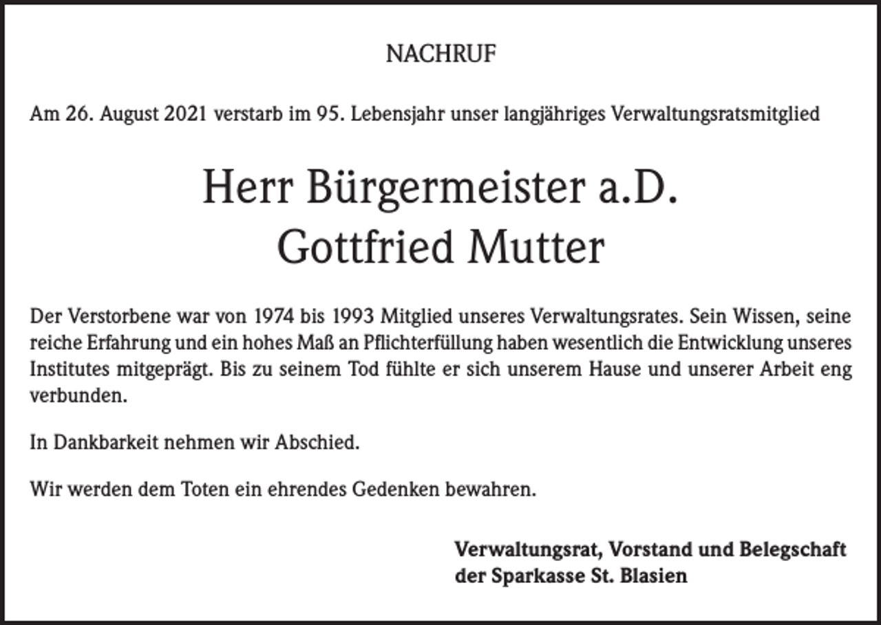 <p>NACHRUF<br />Am 26. August 2021 verstarb im 95. Lebensjahr unser langjähriges Verwaltungsratsmitglied</p><p>Herr Bürgermeister a.D.<br />Gottfried Mutter<br />Der Verstorbene war von 1974 bis 1993 Mitglied unseres Verwaltungsrates. Sein Wissen, seine<br />reiche Erfahrung und ein hohes Maß an Pflichterfüllung haben wesentlich die Entwicklung unseres<br />Institutes mitgeprägt. Bis zu seinem Tod fühlte er sich unserem Hause und unserer Arbeit eng<br />verbunden.<br />In Dankbarkeit nehmen wir Abschied.<br />Wir werden dem Toten ein ehrendes Gedenken bewahren.<br />Verwaltungsrat, Vorstand und Belegschaft<br />der Sparkasse St. Blasien</p>