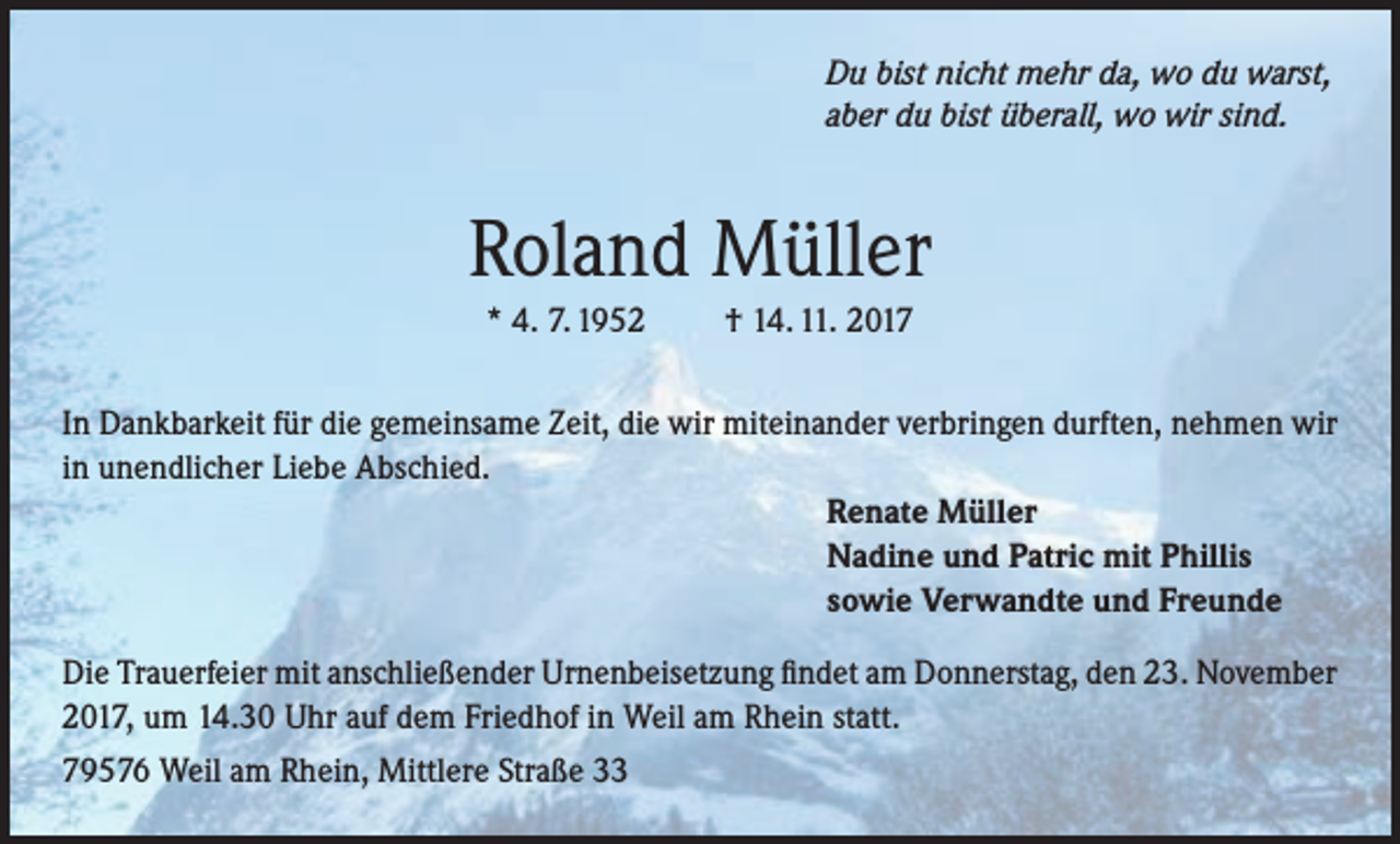 <p>Du bist nicht mehr da, wo du warst,<br />aber du bist überall, wo wir sind.</p><p>Roland Müller<br />* 4. 7. 1952</p><p>† 14. 11. 2017</p><p>In Dankbarkeit für die gemeinsame Zeit, die wir miteinander verbringen durften, nehmen wir<br />in unendlicher Liebe Abschied.<br />Renate Müller<br />Nadine und Patric mit Phillis<br />sowie Verwandte und Freunde<br />Die Trauerfeier mit anschließender Urnenbeisetzung findet am Donnerstag, den 23. November<br />2017, um 14.30 Uhr auf dem Friedhof in Weil am Rhein statt.<br />79576 Weil am Rhein, Mittlere Straße 33</p>