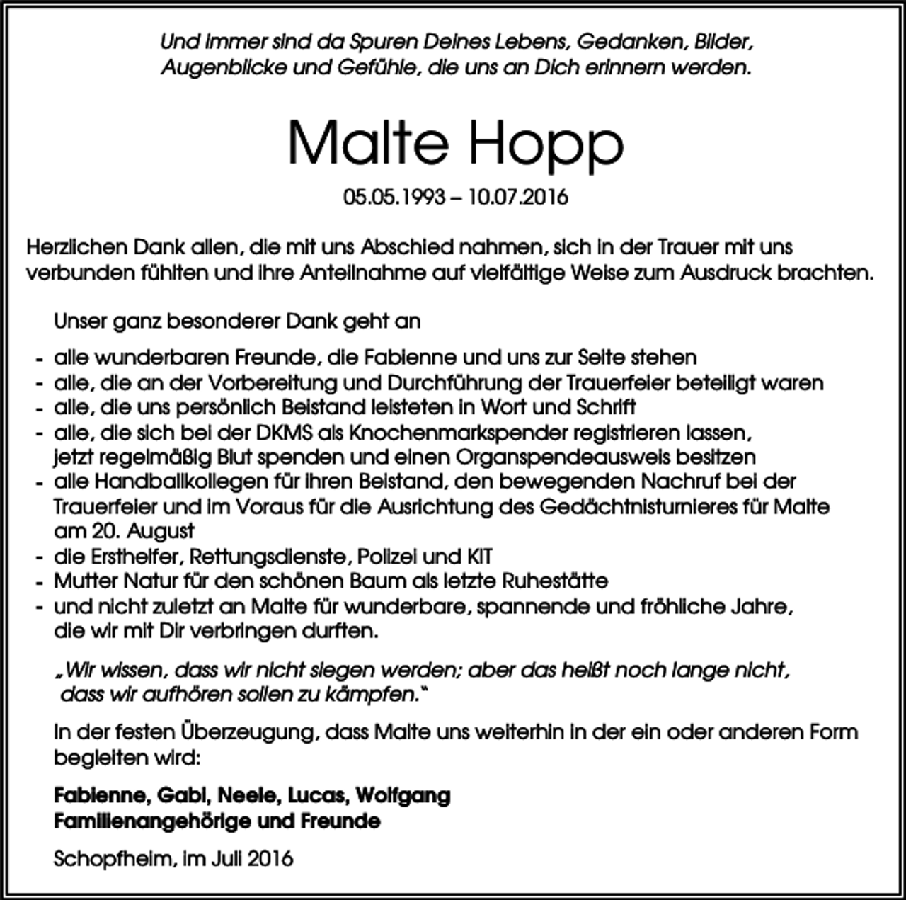 <p>Und immer sind da Spuren Deines Lebens, Gedanken, Bilder,<br />Augenblicke und Gefühle, die uns an Dich erinnern werden.</p><p>Malte Hopp<br />05.05.1993 – 10.07.2016<br />Herzlichen Dank allen, die mit uns Abschied nahmen, sich in der Trauer mit uns<br />verbunden fühlten und ihre Anteilnahme auf vielfältige Weise zum Ausdruck brachten.<br />Unser ganz besonderer Dank geht an<br />-</p><p>-</p><p>alle wunderbaren Freunde, die Fabienne und uns zur Seite stehen<br />alle, die an der Vorbereitung und Durchführung der Trauerfeier beteiligt waren<br />alle, die uns persönlich Beistand leisteten in Wort und Schrift<br />alle, die sich bei der DKMS als Knochenmarkspender registrieren lassen,<br />jetzt regelmäßig Blut spenden und einen Organspendeausweis besitzen<br />alle Handballkollegen für ihren Beistand, den bewegenden Nachruf bei der<br />Trauerfeier und im Voraus für die Ausrichtung des Gedächtnisturnieres für Malte<br />am 20. August<br />die Ersthelfer, Rettungsdienste, Polizei und KIT<br />Mutter Natur für den schönen Baum als letzte Ruhestätte<br />und nicht zuletzt an Malte für wunderbare, spannende und fröhliche Jahre,<br />die wir mit Dir verbringen durften.<br />„Wir wissen, dass wir nicht siegen werden; aber das heißt noch lange nicht,<br />dass wir aufhören sollen zu kämpfen.“<br />In der festen Überzeugung, dass Malte uns weiterhin in der ein oder anderen Form<br />begleiten wird:<br />Fabienne, Gabi, Neele, Lucas, Wolfgang<br />Familienangehörige und Freunde<br />Schopfheim, im Juli 2016</p>