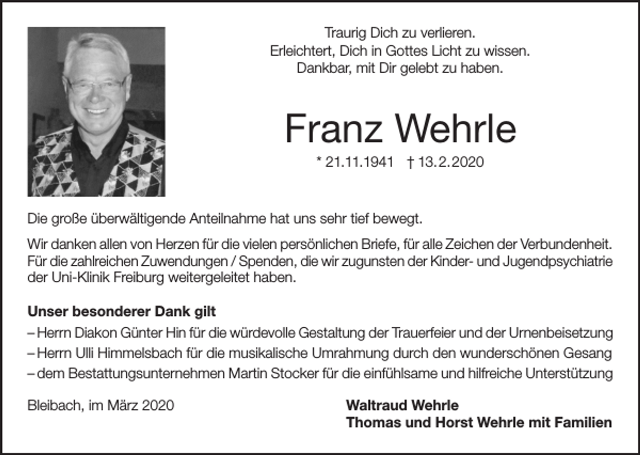 <p>Traurig Dich zu verlieren.<br />Erleichtert, Dich in Gottes Licht zu wissen.<br />Dankbar, mit Dir gelebt zu haben.</p><p>Franz Wehrle<br />* 21.11.1941 † 13.2.2020</p><p>Die große überwältigende Anteilnahme hat uns sehr tief bewegt.<br />Wir danken allen von Herzen für die vielen persönlichen Briefe, für alle Zeichen der Verbundenheit.<br />Für die zahlreichen Zuwendungen / Spenden, die wir zugunsten der Kinder- und Jugendpsychiatrie<br />der Uni-Klinik Freiburg weitergeleitet haben.<br />Unser besonderer Dank gilt<br />– Herrn Diakon Günter Hin für die würdevolle Gestaltung der Trauerfeier und der Urnenbeisetzung<br />– Herrn Ulli Himmelsbach für die musikalische Umrahmung durch den wunderschönen Gesang<br />– dem Bestattungsunternehmen Martin Stocker für die einfühlsame und hilfreiche Unterstützung<br />Bleibach, im März 2020</p><p>Waltraud Wehrle<br />Thomas und Horst Wehrle mit Familien</p>