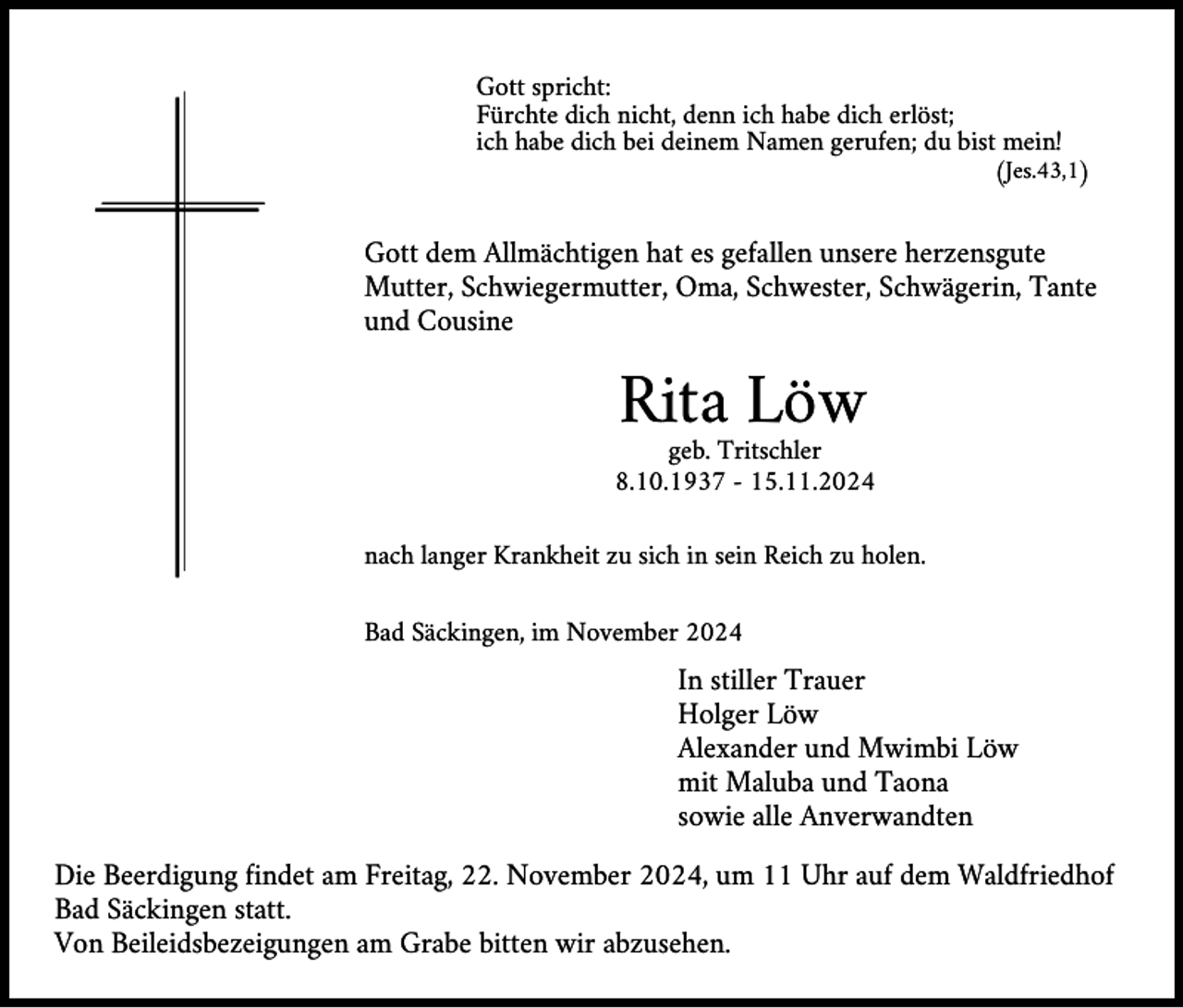 <p>Gott spricht:<br />Fürchte dich nicht, denn ich habe dich erlöst;<br />ich habe dich bei deinem Namen gerufen; du bist mein!</p><p>(Jes.43,1)</p><p>Gott dem Allmächtigen hat es gefallen unsere herzensgute<br />Mutter, Schwiegermutter, Oma, Schwester, Schwägerin, Tante<br />und Cousine</p><p>Rita Löw</p><p>geb. Tritschler<br />8.10.1937 - 15.11.2024<br />nach langer Krankheit zu sich in sein Reich zu holen.<br />Bad Säckingen, im November 2024</p><p>In stiller Trauer<br />Holger Löw<br />Alexander und Mwimbi Löw<br />mit Maluba und Taona<br />sowie alle Anverwandten<br />Die Beerdigung findet am Freitag, 22. November 2024, um 11 Uhr auf dem Waldfriedhof<br />Bad Säckingen statt.<br />Von Beileidsbezeigungen am Grabe bitten wir abzusehen.</p>