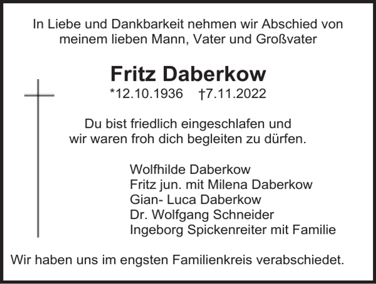 <p>In Liebe und Dankbarkeit nehmen wir Abschied von<br />meinem lieben Mann, Vater und Großvater</p><p>Fritz Daberkow<br />*12.10.1936</p><p>†7.11.2022</p><p>Du bist friedlich eingeschlafen und<br />wir waren froh dich begleiten zu dürfen.<br />Wolfhilde Daberkow<br />Fritz jun. mit Milena Daberkow<br />Gian- Luca Daberkow<br />Dr. Wolfgang Schneider<br />Ingeborg Spickenreiter mit Familie<br />Wir haben uns im engsten Familienkreis verabschiedet.</p>