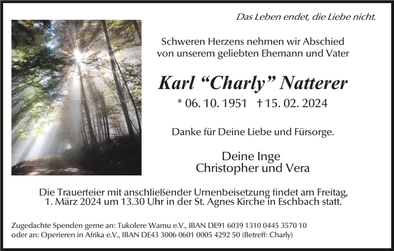 <p>Das Leben endet, die Liebe nicht.</p><p>Schweren Herzens nehmen wir Abschied<br />von unserem geliebten Ehemann und Vater</p><p>Karl “Charly” Natterer<br />* 06. 10. 1951 † 15. 02. 2024<br />Danke für Deine Liebe und Fürsorge.</p><p>Deine Inge<br />Christopher und Vera<br />Die Trauerfeier mit anschließender Urnenbeisetzung findet am Freitag,<br />1. März 2024 um 13.30 Uhr in der St. Agnes Kirche in Eschbach statt.<br />Zugedachte Spenden gerne an: Tukolere Wamu e.V., IBAN DE91 6039 131445 3570 10<br />oder an: Operieren in Afrika e.V., IBAN DE4001 0005 4292 50 (Betreff: Charly)</p>
