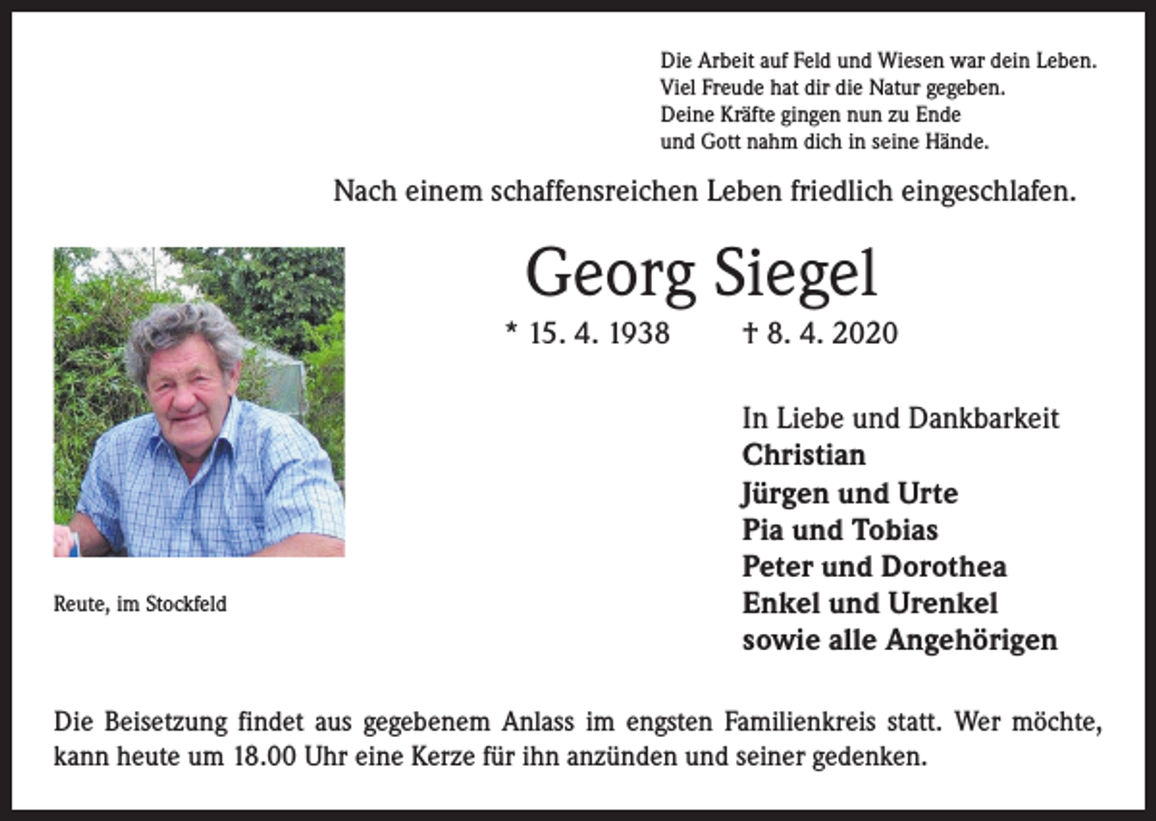<p>Die Arbeit auf Feld und Wiesen war dein Leben.<br />Viel Freude hat dir die Natur gegeben.<br />Deine Kräfte gingen nun zu Ende<br />und Gott nahm dich in seine Hände.</p><p>Nach einem schaffensreichen Leben friedlich eingeschlafen.</p><p>Georg Siegel<br />* 15. 4. 1938</p><p>Reute, im Stockfeld</p><p>† 8. 4. 2020<br />In Liebe und Dankbarkeit<br />Christian<br />Jürgen und Urte<br />Pia und Tobias<br />Peter und Dorothea<br />Enkel und Urenkel<br />sowie alle Angehörigen</p><p>Die Beisetzung findet aus gegebenem Anlass im engsten Familienkreis statt. Wer möchte,<br />kann heute um 18.00 Uhr eine Kerze für ihn anzünden und seiner gedenken.</p>