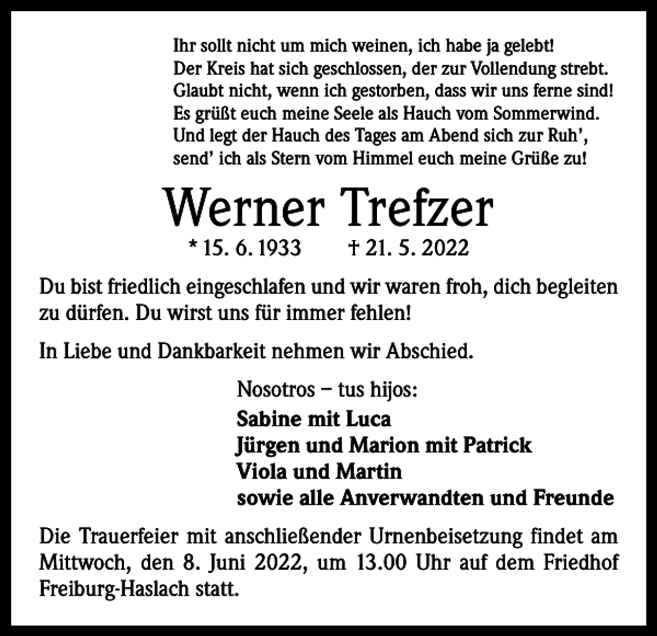 <p>Ihr sollt nicht um mich weinen, ich habe ja gelebt!<br />Der Kreis hat sich geschlossen, der zur Vollendung strebt.<br />Glaubt nicht, wenn ich gestorben, dass wir uns ferne sind!<br />Es grüßt euch meine Seele als Hauch vom Sommerwind.<br />Und legt der Hauch des Tages am Abend sich zur Ruh’,<br />send’ ich als Stern vom Himmel euch meine Grüße zu!</p><p>Werner Trefzer<br />* 15. 6. 1933 † 21. 5. 2022</p><p>Du bist friedlich eingeschlafen und wir waren froh, dich begleiten<br />zu dürfen. Du wirst uns für immer fehlen!<br />In Liebe und Dankbarkeit nehmen wir Abschied.<br />Nosotros – tus hijos:<br />Sabine mit Luca<br />Jürgen und Marion mit Patrick<br />Viola und Martin<br />sowie alle Anverwandten und Freunde<br />Die Trauerfeier mit anschließender Urnenbeisetzung findet am<br />Mittwoch, den 8. Juni 2022, um 13.00 Uhr auf dem Friedhof<br />Freiburg-Haslach statt.</p>