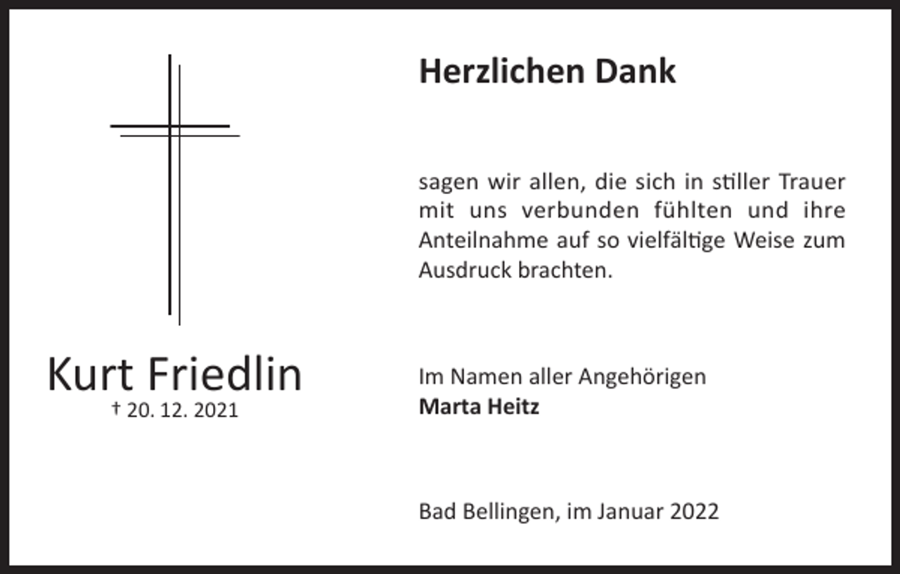 <p>Herzlichen Dank<br />sagen wir allen, die sich in stiller Trauer<br />mit uns verbunden fühlten und ihre<br />Anteilnahme auf so vielfältige Weise zum<br />Ausdruck brachten.</p><p>Kurt Friedlin<br />† 20. 12. 2021</p><p>Im Namen aller Angehörigen<br />Marta Heitz</p><p>Bad Bellingen, im Januar 2022</p>
