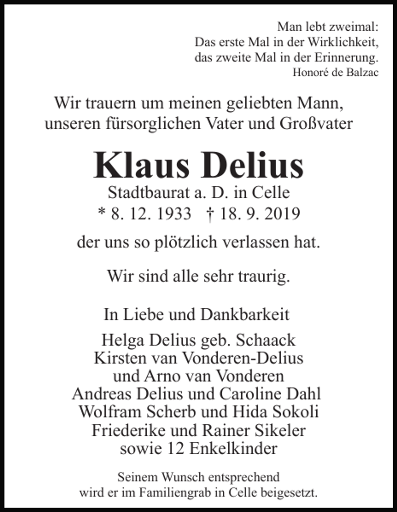 <p>Man lebt zweimal:<br />Das erste Mal in der Wirklichkeit,<br />das zweite Mal in der Erinnerung.<br />Honoré de Balzac</p><p>Wir trauern um meinen geliebten Mann,<br />unseren fürsorglichen Vater und Großvater</p><p>Klaus Delius<br />Stadtbaurat a. D. in Celle<br />* 8. 12. 1933 † 18. 9. 2019</p><p>der uns so plötzlich verlassen hat.<br />Wir sind alle sehr traurig.<br />In Liebe und Dankbarkeit<br />Helga Delius geb. Schaack<br />Kirsten van Vonderen-Delius<br />und Arno van Vonderen<br />Andreas Delius und Caroline Dahl<br />Wolfram Scherb und Hida Sokoli<br />Friederike und Rainer Sikeler<br />sowie 12 Enkelkinder<br />Seinem Wunsch entsprechend<br />wird er im Familiengrab in Celle beigesetzt.</p>