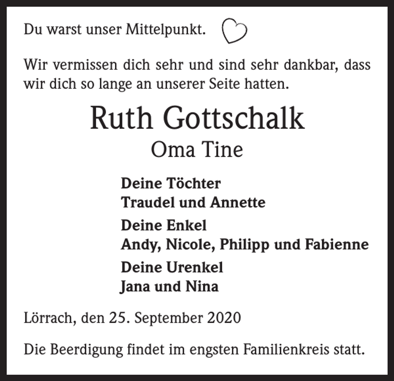 <p>Du warst unser Mittelpunkt.<br />Wir vermissen dich sehr und sind sehr dankbar, dass<br />wir dich so lange an unserer Seite hatten.</p><p>Ruth Gottschalk<br />Oma Tine</p><p>Deine Töchter<br />Traudel und Annette<br />Deine Enkel<br />Andy, Nicole, Philipp und Fabienne<br />Deine Urenkel<br />Jana und Nina<br />Lörrach, den 25. September 2020<br />Die Beerdigung findet im engsten Familienkreis statt.</p>