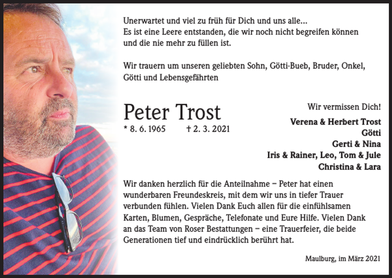 <p>Unerwartet und viel zu früh für Dich und uns alle...<br />Es ist eine Leere entstanden, die wir noch nicht begreifen können<br />und die nie mehr zu füllen ist.<br />Wir trauern um unseren geliebten Sohn, Götti-Bueb, Bruder, Onkel,<br />Götti und Lebensgefährten</p><p>Peter Trost</p><p>* 8. 6. 1965</p><p>† 2. 3. 2021</p><p>Wir vermissen Dich!<br />Verena &amp; Herbert Trost<br />Götti<br />Gerti &amp; Nina<br />Iris &amp; Rainer, Leo, Tom &amp; Jule<br />Christina &amp; Lara</p><p>Wir danken herzlich für die Anteilnahme – Peter hat einen<br />wunderbaren Freundeskreis, mit dem wir uns in tiefer Trauer<br />­verbunden fühlen. Vielen Dank Euch allen für die einfühlsamen<br />Karten, Blumen, Gespräche, Telefonate und Eure Hilfe. Vielen Dank<br />an das Team von Roser Bestattungen – eine Trauerfeier, die beide<br />Generationen tief und eindrücklich berührt hat.</p><p>Maulburg, im März 2021</p>