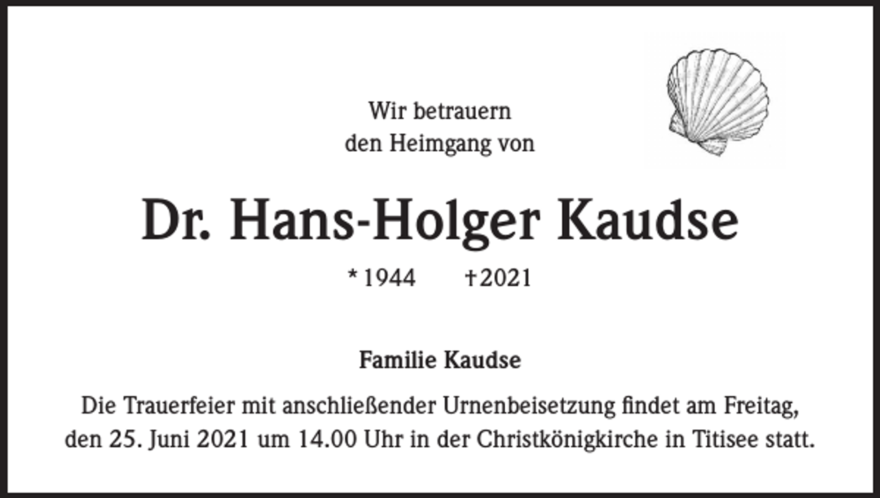 <p>Wir betrauern<br />den Heimgang von</p><p>Dr. Hans-Holger Kaudse<br />* 1944 † 2021<br />Familie Kaudse<br />Die Trauerfeier mit anschließender Urnenbeisetzung findet am Freitag,<br />den 25. Juni 2021 um 14.00 Uhr in der Christkönigkirche in Titisee statt.</p>