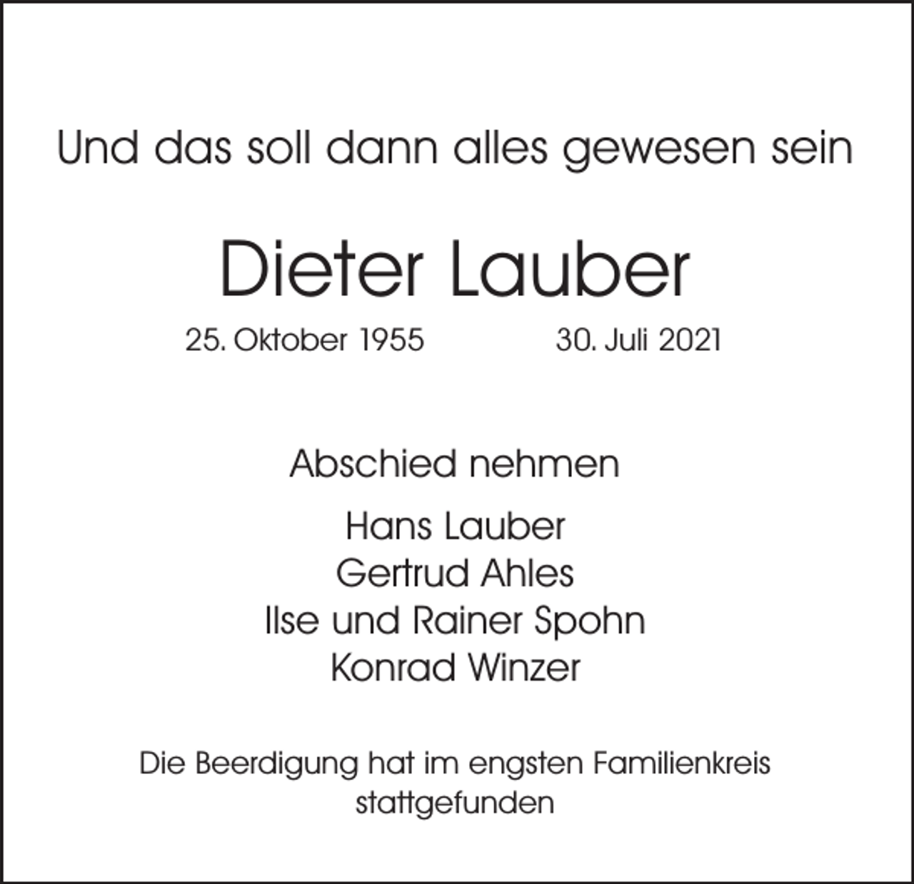 <p>Und das soll dann alles gewesen sein</p><p>Dieter Lauber<br />25. Oktober 1955</p><p>30. Juli 2021</p><p>Abschied nehmen<br />Hans Lauber<br />Gertrud Ahles<br />Ilse und Rainer Spohn<br />Konrad Winzer<br />Die Beerdigung hat im engsten Familienkreis<br />stattgefunden</p>
