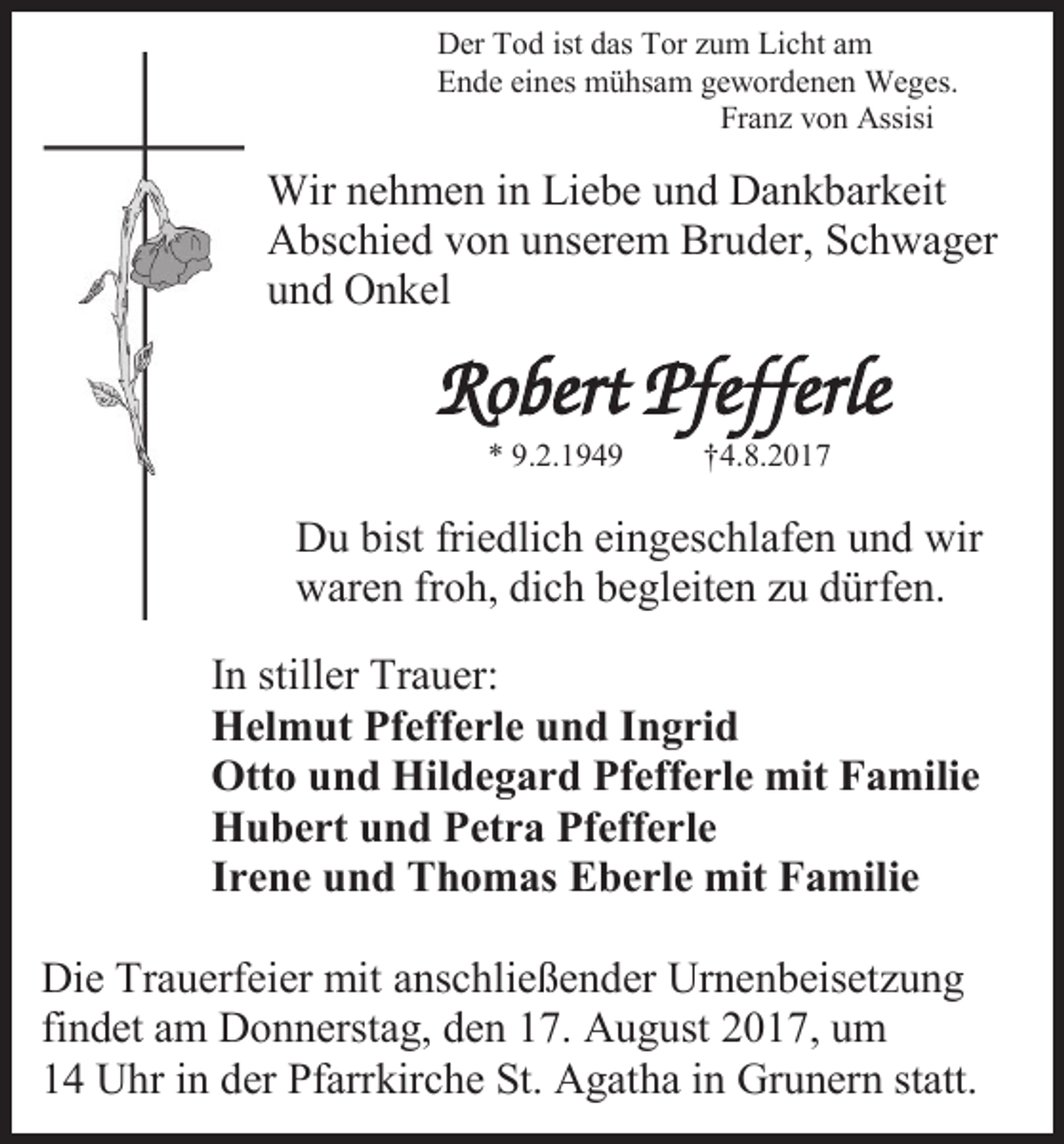<p>Der Tod ist das Tor zum Licht am<br />Ende eines mühsam gewordenen Weges.<br />Franz von Assisi</p><p>Wir nehmen in Liebe und Dankbarkeit<br />Abschied von unserem Bruder, Schwager<br />und Onkel</p><p>Robert Pfefferle<br />* 9.2.1949</p><p>†4.8.2017</p><p>Du bist friedlich eingeschlafen und wir<br />waren froh, dich begleiten zu dürfen.<br />In stiller Trauer:<br />Helmut Pfefferle und Ingrid<br />Otto und Hildegard Pfefferle mit Familie<br />Hubert und Petra Pfefferle<br />Irene und Thomas Eberle mit Familie<br />Die Trauerfeier mit anschließender Urnenbeisetzung<br />findet am Donnerstag, den 17. August 2017, um<br />14 Uhr in der Pfarrkirche St. Agatha in Grunern statt.</p>