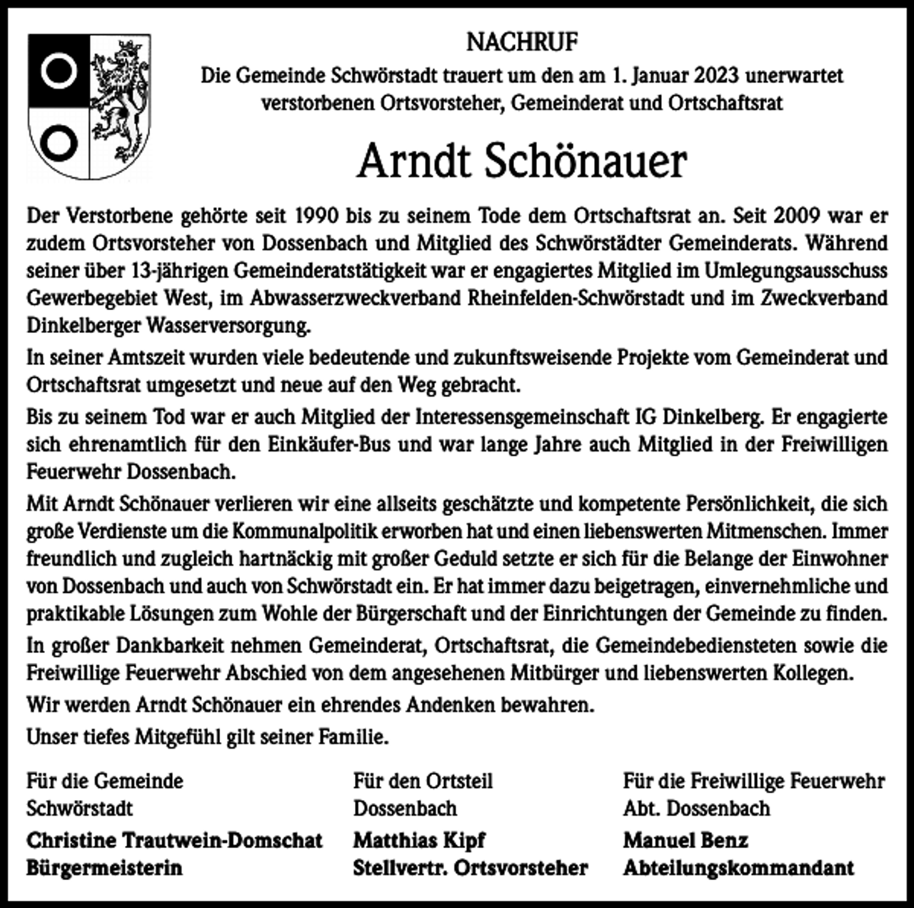 <p>NACHRUF<br />Die Gemeinde Schwörstadt trauert um den am 1. Januar 2023 unerwartet<br />verstorbenen Ortsvorsteher, Gemeinderat und Ortschaftsrat</p><p>Arndt Schönauer<br />Der Verstorbene gehörte seit 1990 bis zu seinem Tode dem Ortschaftsrat an. Seit 2009 war er<br />zudem Ortsvorsteher von Dossenbach und Mitglied des Schwörstädter Gemeinderats. Während<br />seiner über 13-jährigen Gemeinderatstätigkeit war er engagiertes Mitglied im Umlegungsausschuss<br />Gewerbegebiet West, im Abwasserzweckverband Rheinfelden-Schwörstadt und im Zweckverband<br />Dinkelberger Wasserversorgung.<br />In seiner Amtszeit wurden viele bedeutende und zukunftsweisende Projekte vom Gemeinderat und<br />Ortschaftsrat umgesetzt und neue auf den Weg gebracht.<br />Bis zu seinem Tod war er auch Mitglied der Interessensgemeinschaft IG Dinkelberg. Er engagierte<br />sich ehrenamtlich für den Einkäufer-Bus und war lange Jahre auch Mitglied in der Freiwilligen<br />Feuerwehr Dossenbach.<br />Mit Arndt Schönauer verlieren wir eine allseits geschätzte und kompetente Persönlichkeit, die sich<br />große Verdienste um die Kommunalpolitik erworben hat und einen liebenswerten Mitmenschen. Immer<br />freundlich und zugleich hartnäckig mit großer Geduld setzte er sich für die Belange der Einwohner<br />von Dossenbach und auch von Schwörstadt ein. Er hat immer dazu beigetragen, einvernehmliche und<br />praktikable Lösungen zum Wohle der Bürgerschaft und der Einrichtungen der Gemeinde zu finden.<br />In großer Dankbarkeit nehmen Gemeinderat, Ortschaftsrat, die Gemeindebediensteten sowie die<br />Freiwillige Feuerwehr Abschied von dem angesehenen Mitbürger und liebenswerten Kollegen.<br />Wir werden Arndt Schönauer ein ehrendes Andenken bewahren.<br />Unser tiefes Mitgefühl gilt seiner Familie.<br />Für die Gemeinde<br />Schwörstadt<br />Christine Trautwein-Domschat<br />Bürgermeisterin</p><p>Für den Ortsteil<br />Dossenbach<br />Matthias Kipf<br />Stellvertr. Ortsvorsteher</p><p>Für die Freiwillige Feuerwehr<br />Abt. Dossenbach<br />Manuel Benz<br />Abteilungskommandant</p>
