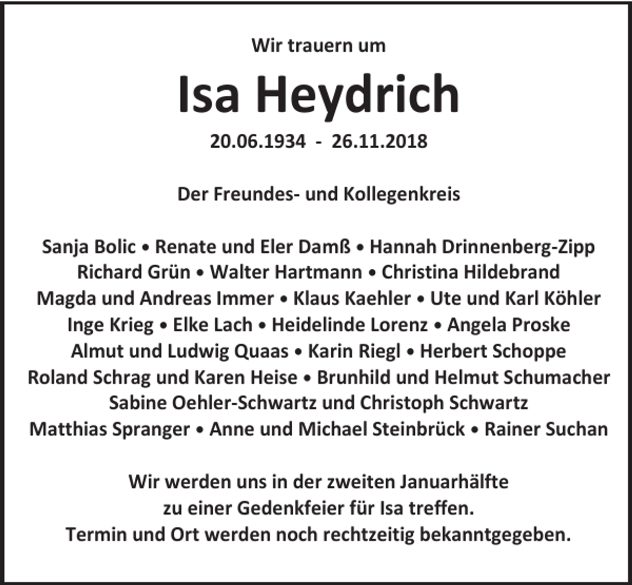 <p>Wir trauern um</p><p>Isa Heydrich<br />20.06.1934 - 26.11.2018<br />Der Freundes- und Kollegenkreis<br />Sanja Bolic • Renate und Eler Damß • Hannah Drinnenberg-Zipp<br />Richard Grün • Walter Hartmann • Christina Hildebrand<br />Magda und Andreas Immer • Klaus Kaehler • Ute und Karl Köhler<br />Inge Krieg • Elke Lach • Heidelinde Lorenz • Angela Proske<br />Almut und Ludwig Quaas • Karin Riegl • Herbert Schoppe<br />Roland Schrag und Karen Heise • Brunhild und Helmut Schumacher<br />Sabine Oehler-Schwartz und Christoph Schwartz<br />Matthias Spranger • Anne und Michael Steinbrück • Rainer Suchan<br />Wir werden uns in der zweiten Januarhälfte<br />zu einer Gedenkfeier für Isa treffen.<br />Termin und Ort werden noch rechtzeitig bekanntgegeben.</p>